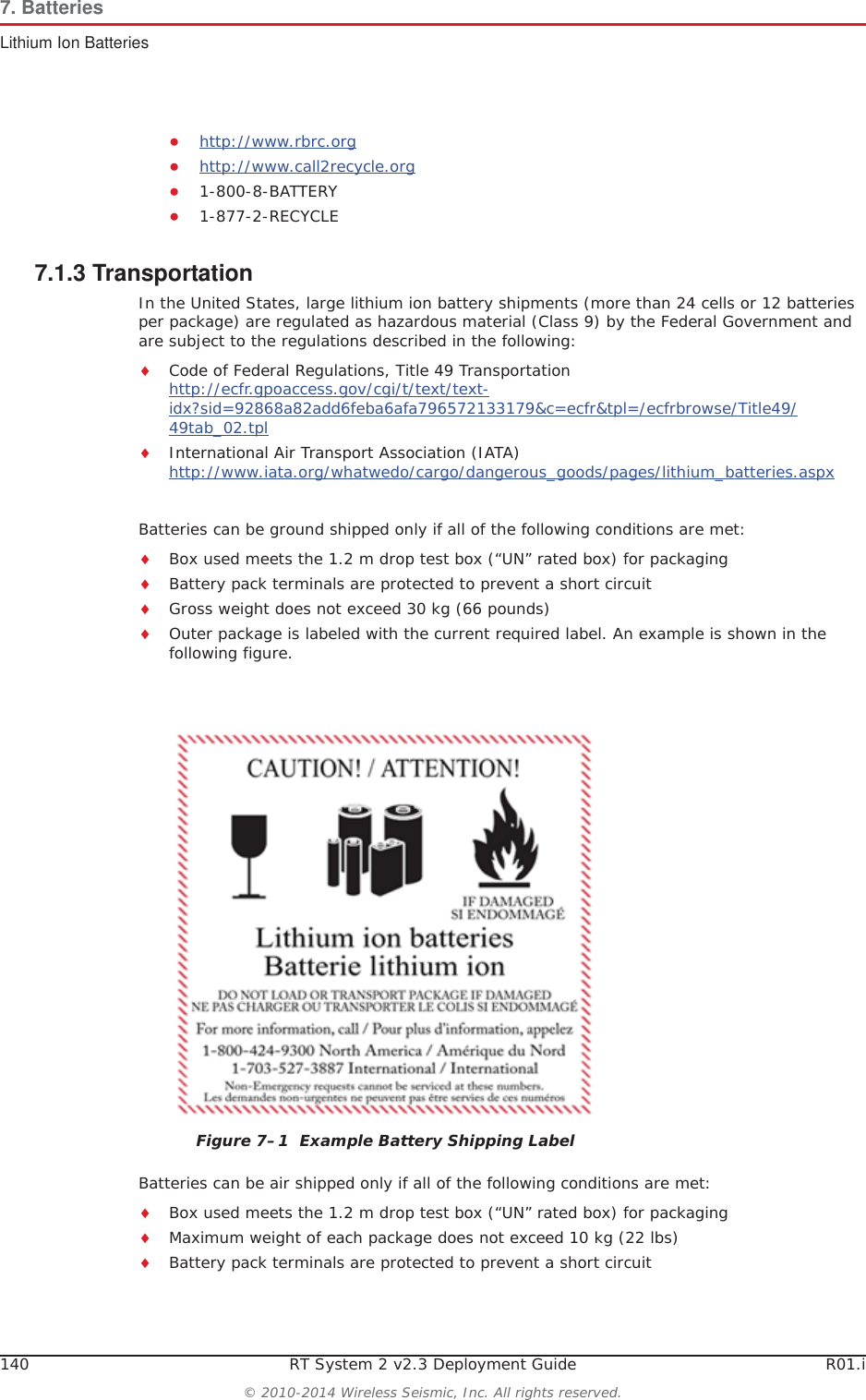 140 RT System 2 v2.3 Deployment Guide R01.i© 2010-2014 Wireless Seismic, Inc. All rights reserved.7. BatteriesLithium Ion BatteriesƔhttp://www.rbrc.orgƔhttp://www.call2recycle.orgƔ1-800-8-BATTERY Ɣ1-877-2-RECYCLE7.1.3 TransportationIn the United States, large lithium ion battery shipments (more than 24 cells or 12 batteries per package) are regulated as hazardous material (Class 9) by the Federal Government and are subject to the regulations described in the following:iCode of Federal Regulations, Title 49 Transportationhttp://ecfr.gpoaccess.gov/cgi/t/text/text-idx?sid=92868a82add6feba6afa796572133179&amp;c=ecfr&amp;tpl=/ecfrbrowse/Title49/49tab_02.tpliInternational Air Transport Association (IATA)http://www.iata.org/whatwedo/cargo/dangerous_goods/pages/lithium_batteries.aspxBatteries can be ground shipped only if all of the following conditions are met: iBox used meets the 1.2 m drop test box (“UN” rated box) for packagingiBattery pack terminals are protected to prevent a short circuitiGross weight does not exceed 30 kg (66 pounds) iOuter package is labeled with the current required label. An example is shown in the following figure.Batteries can be air shipped only if all of the following conditions are met:iBox used meets the 1.2 m drop test box (“UN” rated box) for packagingiMaximum weight of each package does not exceed 10 kg (22 lbs)iBattery pack terminals are protected to prevent a short circuitFigure 7–1  Example Battery Shipping Label
