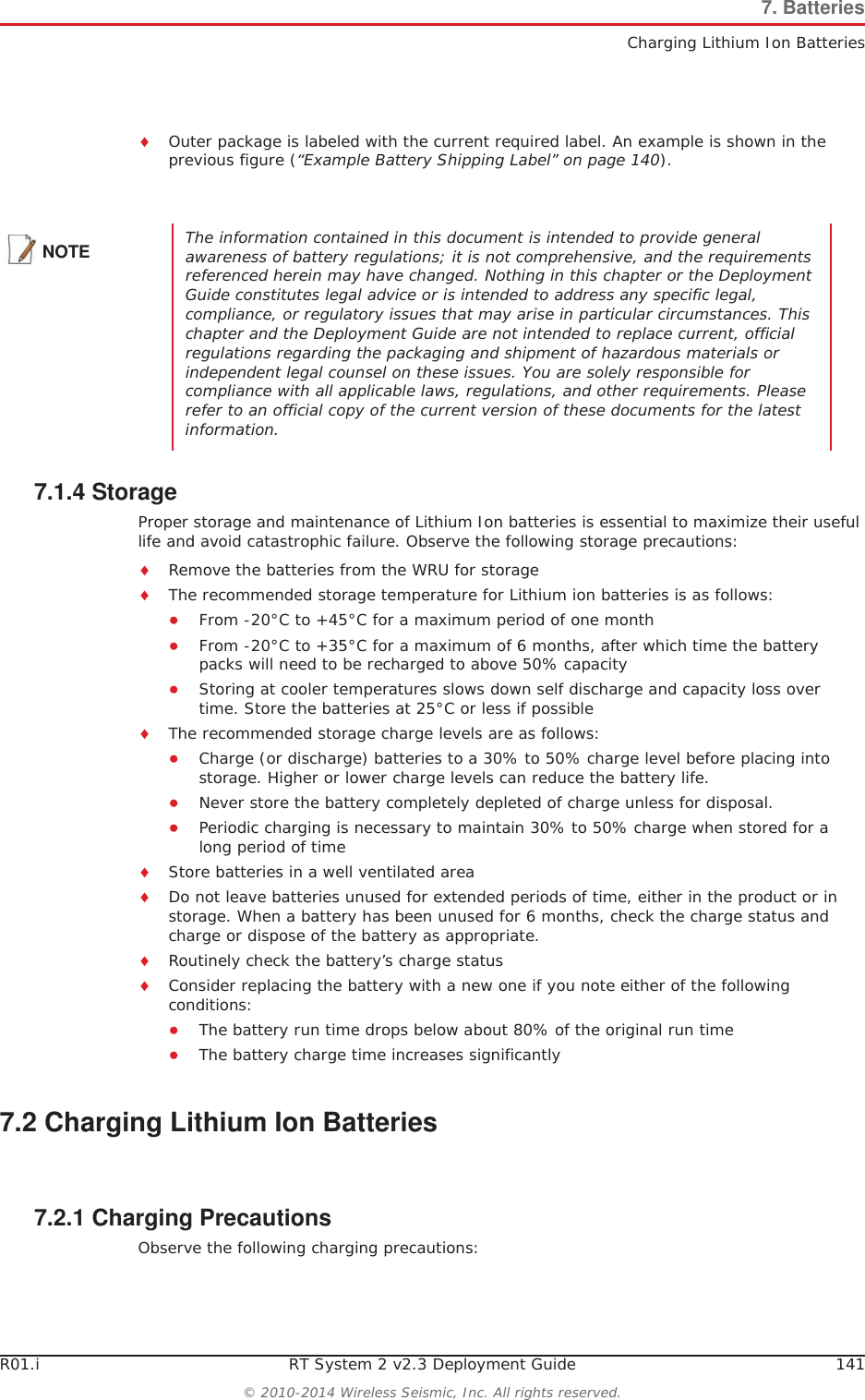 R01.i RT System 2 v2.3 Deployment Guide 141© 2010-2014 Wireless Seismic, Inc. All rights reserved.7. BatteriesCharging Lithium Ion BatteriesiOuter package is labeled with the current required label. An example is shown in the previous figure (“Example Battery Shipping Label” on page 140).7.1.4 StorageProper storage and maintenance of Lithium Ion batteries is essential to maximize their useful life and avoid catastrophic failure. Observe the following storage precautions:iRemove the batteries from the WRU for storageiThe recommended storage temperature for Lithium ion batteries is as follows:ƔFrom -20°C to +45°C for a maximum period of one monthƔFrom -20°C to +35°C for a maximum of 6 months, after which time the battery packs will need to be recharged to above 50% capacityƔStoring at cooler temperatures slows down self discharge and capacity loss over time. Store the batteries at 25°C or less if possibleiThe recommended storage charge levels are as follows:ƔCharge (or discharge) batteries to a 30% to 50% charge level before placing into storage. Higher or lower charge levels can reduce the battery life.ƔNever store the battery completely depleted of charge unless for disposal.ƔPeriodic charging is necessary to maintain 30% to 50% charge when stored for a long period of timeiStore batteries in a well ventilated areaiDo not leave batteries unused for extended periods of time, either in the product or in storage. When a battery has been unused for 6 months, check the charge status and charge or dispose of the battery as appropriate.iRoutinely check the battery’s charge statusiConsider replacing the battery with a new one if you note either of the following conditions:ƔThe battery run time drops below about 80% of the original run timeƔThe battery charge time increases significantly7.2 Charging Lithium Ion Batteries7.2.1 Charging PrecautionsObserve the following charging precautions:NOTE The information contained in this document is intended to provide general awareness of battery regulations; it is not comprehensive, and the requirements referenced herein may have changed. Nothing in this chapter or the Deployment Guide constitutes legal advice or is intended to address any specific legal, compliance, or regulatory issues that may arise in particular circumstances. This chapter and the Deployment Guide are not intended to replace current, official regulations regarding the packaging and shipment of hazardous materials or independent legal counsel on these issues. You are solely responsible for compliance with all applicable laws, regulations, and other requirements. Please refer to an official copy of the current version of these documents for the latest information.
