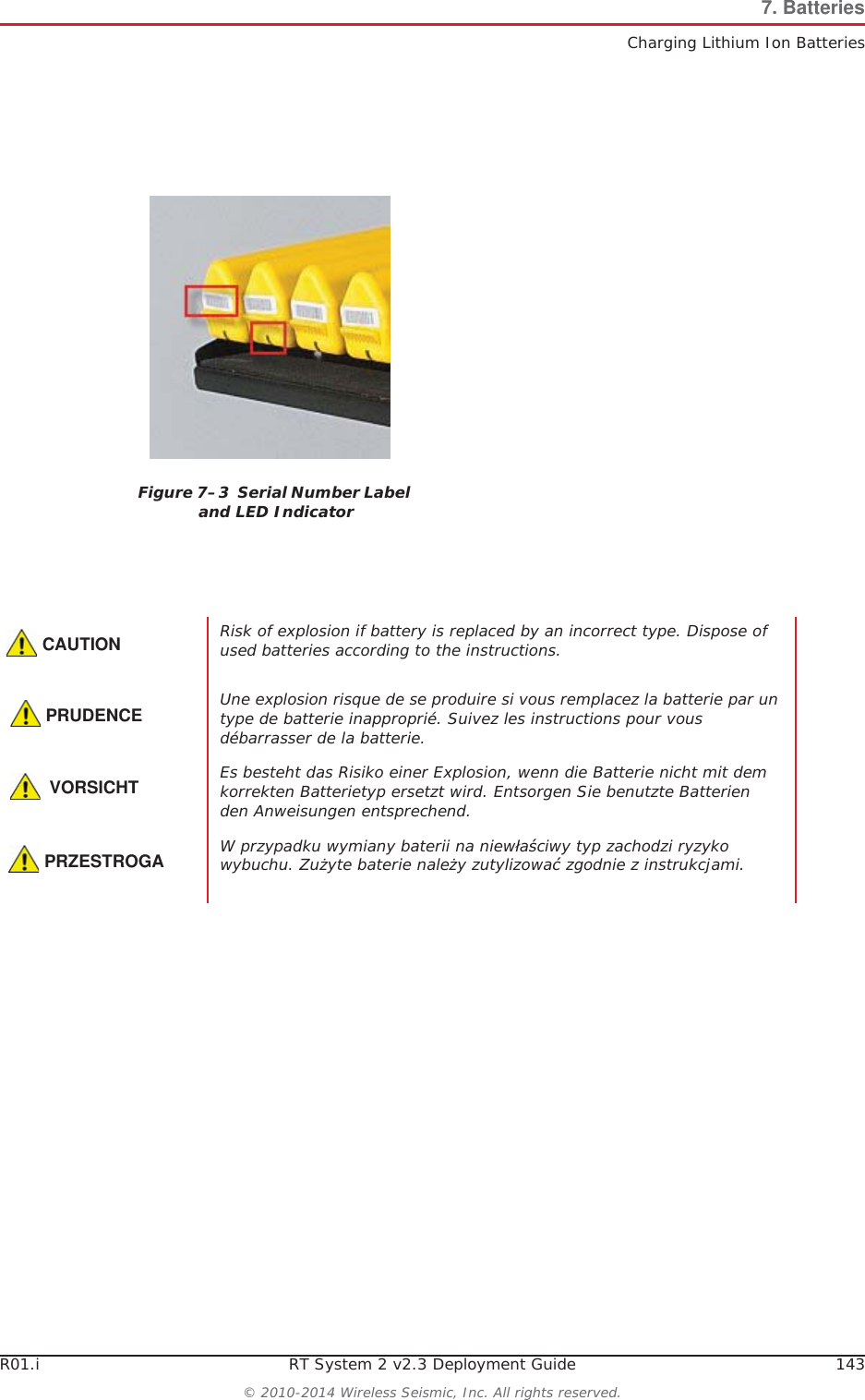 R01.i RT System 2 v2.3 Deployment Guide 143© 2010-2014 Wireless Seismic, Inc. All rights reserved.7. BatteriesCharging Lithium Ion BatteriesFigure 7–3  Serial Number Label and LED IndicatorCAUTIONRisk of explosion if battery is replaced by an incorrect type. Dispose of used batteries according to the instructions.PRUDENCEUne explosion risque de se produire si vous remplacez la batterie par un type de batterie inapproprié. Suivez les instructions pour vous débarrasser de la batterie.VORSICHTEs besteht das Risiko einer Explosion, wenn die Batterie nicht mit dem korrekten Batterietyp ersetzt wird. Entsorgen Sie benutzte Batterien den Anweisungen entsprechend.PRZESTROGAW przypadku wymiany baterii na niewáaĞciwy typ zachodzi ryzyko wybuchu. ZuĪyte baterie naleĪy zutylizowaü zgodnie z instrukcjami.