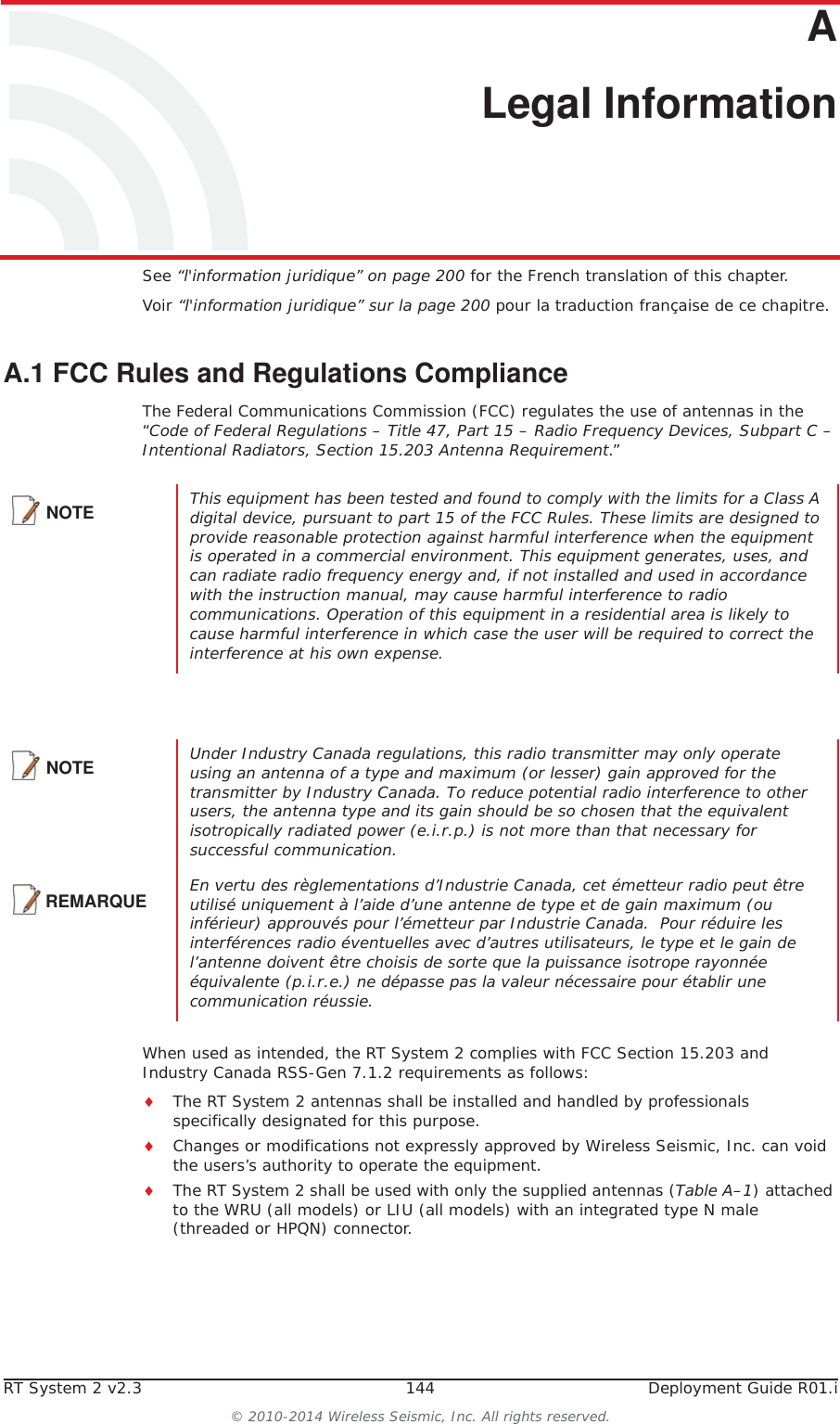 RT System 2 v2.3 144  Deployment Guide R01.i© 2010-2014 Wireless Seismic, Inc. All rights reserved.AA. Legal InformationSee “l&apos;information juridique” on page 200 for the French translation of this chapter.Voir “l&apos;information juridique” sur la page 200 pour la traduction française de ce chapitre.A.1 FCC Rules and Regulations ComplianceThe Federal Communications Commission (FCC) regulates the use of antennas in the “Code of Federal Regulations – Title 47, Part 15 – Radio Frequency Devices, Subpart C – Intentional Radiators, Section 15.203 Antenna Requirement.” When used as intended, the RT System 2 complies with FCC Section 15.203 and Industry Canada RSS-Gen 7.1.2 requirements as follows:iThe RT System 2 antennas shall be installed and handled by professionals specifically designated for this purpose.iChanges or modifications not expressly approved by Wireless Seismic, Inc. can void the users’s authority to operate the equipment. iThe RT System 2 shall be used with only the supplied antennas (Table A–1) attached to the WRU (all models) or LIU (all models) with an integrated type N male (threaded or HPQN) connector.NOTE This equipment has been tested and found to comply with the limits for a Class A digital device, pursuant to part 15 of the FCC Rules. These limits are designed to provide reasonable protection against harmful interference when the equipment is operated in a commercial environment. This equipment generates, uses, and can radiate radio frequency energy and, if not installed and used in accordance with the instruction manual, may cause harmful interference to radio communications. Operation of this equipment in a residential area is likely to cause harmful interference in which case the user will be required to correct the interference at his own expense.NOTE Under Industry Canada regulations, this radio transmitter may only operate using an antenna of a type and maximum (or lesser) gain approved for the transmitter by Industry Canada. To reduce potential radio interference to other users, the antenna type and its gain should be so chosen that the equivalent isotropically radiated power (e.i.r.p.) is not more than that necessary for successful communication.REMARQUEEn vertu des règlementations d’Industrie Canada, cet émetteur radio peut être utilisé uniquement à l’aide d’une antenne de type et de gain maximum (ou inférieur) approuvés pour l’émetteur par Industrie Canada.  Pour réduire les interférences radio éventuelles avec d’autres utilisateurs, le type et le gain de l’antenne doivent être choisis de sorte que la puissance isotrope rayonnée équivalente (p.i.r.e.) ne dépasse pas la valeur nécessaire pour établir une communication réussie.
