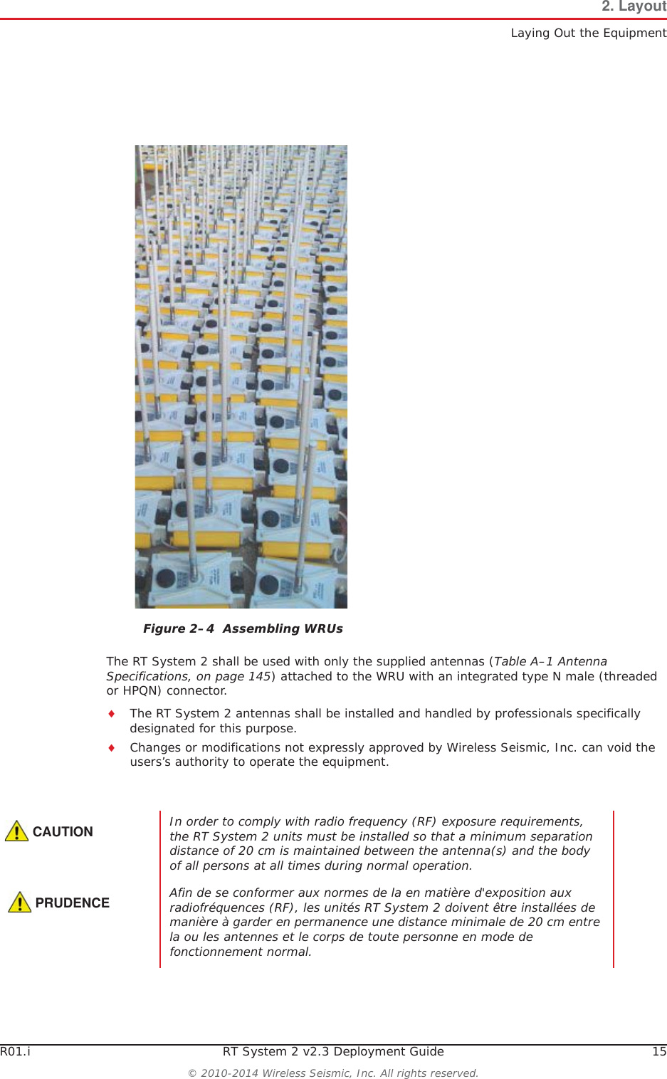 R01.i RT System 2 v2.3 Deployment Guide 15© 2010-2014 Wireless Seismic, Inc. All rights reserved.2. LayoutLaying Out the EquipmentThe RT System 2 shall be used with only the supplied antennas (Table A–1 Antenna Specifications, on page 145) attached to the WRU with an integrated type N male (threaded or HPQN) connector.iThe RT System 2 antennas shall be installed and handled by professionals specifically designated for this purpose.iChanges or modifications not expressly approved by Wireless Seismic, Inc. can void the users’s authority to operate the equipment. Figure 2–4  Assembling WRUsCAUTIONIn order to comply with radio frequency (RF) exposure requirements, the RT System 2 units must be installed so that a minimum separation distance of 20 cm is maintained between the antenna(s) and the body of all persons at all times during normal operation.PRUDENCEAfin de se conformer aux normes de la en matière d&apos;exposition aux radiofréquences (RF), les unités RT System 2 doivent être installées de manière à garder en permanence une distance minimale de 20 cm entre la ou les antennes et le corps de toute personne en mode de fonctionnement normal.