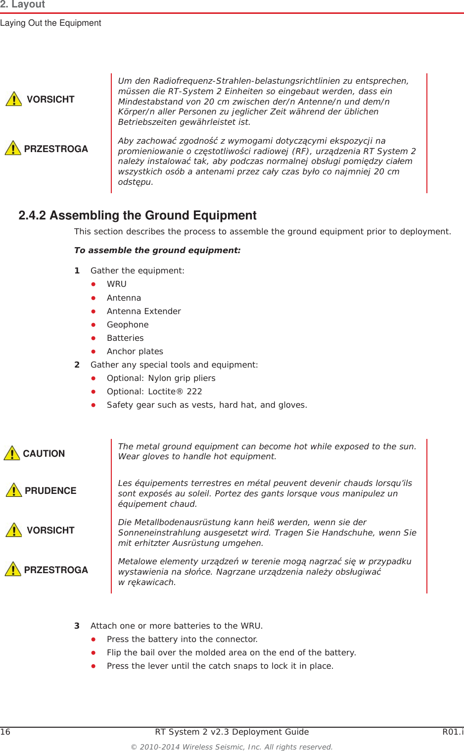 16 RT System 2 v2.3 Deployment Guide R01.i© 2010-2014 Wireless Seismic, Inc. All rights reserved.2. LayoutLaying Out the Equipment2.4.2 Assembling the Ground Equipment This section describes the process to assemble the ground equipment prior to deployment.To assemble the ground equipment:1Gather the equipment:ƔWRUƔAntennaƔAntenna ExtenderƔGeophoneƔBatteriesƔAnchor plates2Gather any special tools and equipment:ƔOptional: Nylon grip pliersƔOptional: Loctite® 222ƔSafety gear such as vests, hard hat, and gloves.3Attach one or more batteries to the WRU.ƔPress the battery into the connector.ƔFlip the bail over the molded area on the end of the battery.ƔPress the lever until the catch snaps to lock it in place.VORSICHTUm den Radiofrequenz-Strahlen-belastungsrichtlinien zu entsprechen, müssen die RT-System 2 Einheiten so eingebaut werden, dass ein Mindestabstand von 20 cm zwischen der/n Antenne/n und dem/n Körper/n aller Personen zu jeglicher Zeit während der üblichen Betriebszeiten gewährleistet ist.PRZESTROGAAby zachowaü zgodnoĞü z wymogami dotyczącymi ekspozycji na promieniowanie o czĊstotliwoĞci radiowej (RF), urządzenia RT System 2 naleĪy instalowaü tak, aby podczas normalnej obsáugi pomiĊdzy ciaáem wszystkich osób a antenami przez caáy czas byáo co najmniej 20 cm odstĊpu. CAUTIONThe metal ground equipment can become hot while exposed to the sun. Wear gloves to handle hot equipment.PRUDENCELes équipements terrestres en métal peuvent devenir chauds lorsqu’ils sont exposés au soleil. Portez des gants lorsque vous manipulez un équipement chaud.VORSICHTDie Metallbodenausrüstung kann heiß werden, wenn sie der Sonneneinstrahlung ausgesetzt wird. Tragen Sie Handschuhe, wenn Sie mit erhitzter Ausrüstung umgehen.PRZESTROGAMetalowe elementy urządzeĔ w terenie mogą nagrzaü siĊ w przypadku wystawienia na sáoĔce. Nagrzane urządzenia naleĪy obsáugiwaü w rĊkawicach.