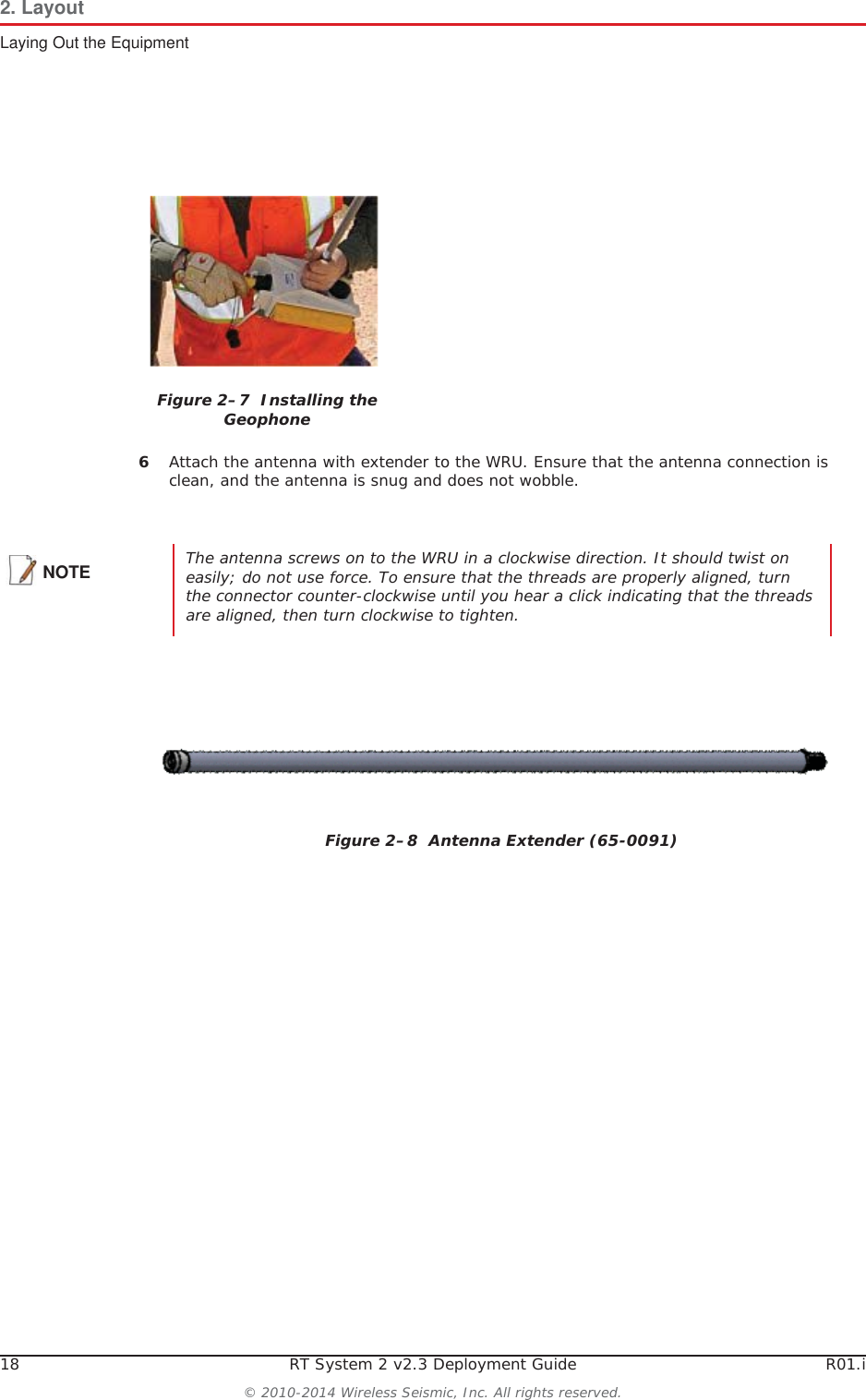 18 RT System 2 v2.3 Deployment Guide R01.i© 2010-2014 Wireless Seismic, Inc. All rights reserved.2. LayoutLaying Out the Equipment6Attach the antenna with extender to the WRU. Ensure that the antenna connection is clean, and the antenna is snug and does not wobble.Figure 2–7  Installing the GeophoneNOTE The antenna screws on to the WRU in a clockwise direction. It should twist on easily; do not use force. To ensure that the threads are properly aligned, turn the connector counter-clockwise until you hear a click indicating that the threads are aligned, then turn clockwise to tighten.Figure 2–8  Antenna Extender (65-0091)