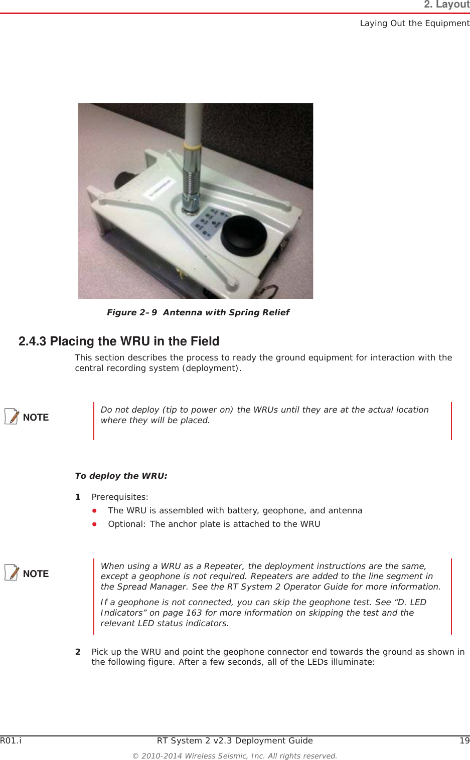 R01.i RT System 2 v2.3 Deployment Guide 19© 2010-2014 Wireless Seismic, Inc. All rights reserved.2. LayoutLaying Out the Equipment2.4.3 Placing the WRU in the FieldThis section describes the process to ready the ground equipment for interaction with the central recording system (deployment).To deploy the WRU:1Prerequisites:ƔThe WRU is assembled with battery, geophone, and antennaƔOptional: The anchor plate is attached to the WRU2Pick up the WRU and point the geophone connector end towards the ground as shown in the following figure. After a few seconds, all of the LEDs illuminate:Figure 2–9  Antenna with Spring ReliefNOTE Do not deploy (tip to power on) the WRUs until they are at the actual location where they will be placed. NOTE When using a WRU as a Repeater, the deployment instructions are the same, except a geophone is not required. Repeaters are added to the line segment in the Spread Manager. See the RT System 2 Operator Guide for more information. If a geophone is not connected, you can skip the geophone test. See “D. LED Indicators” on page 163 for more information on skipping the test and the relevant LED status indicators.