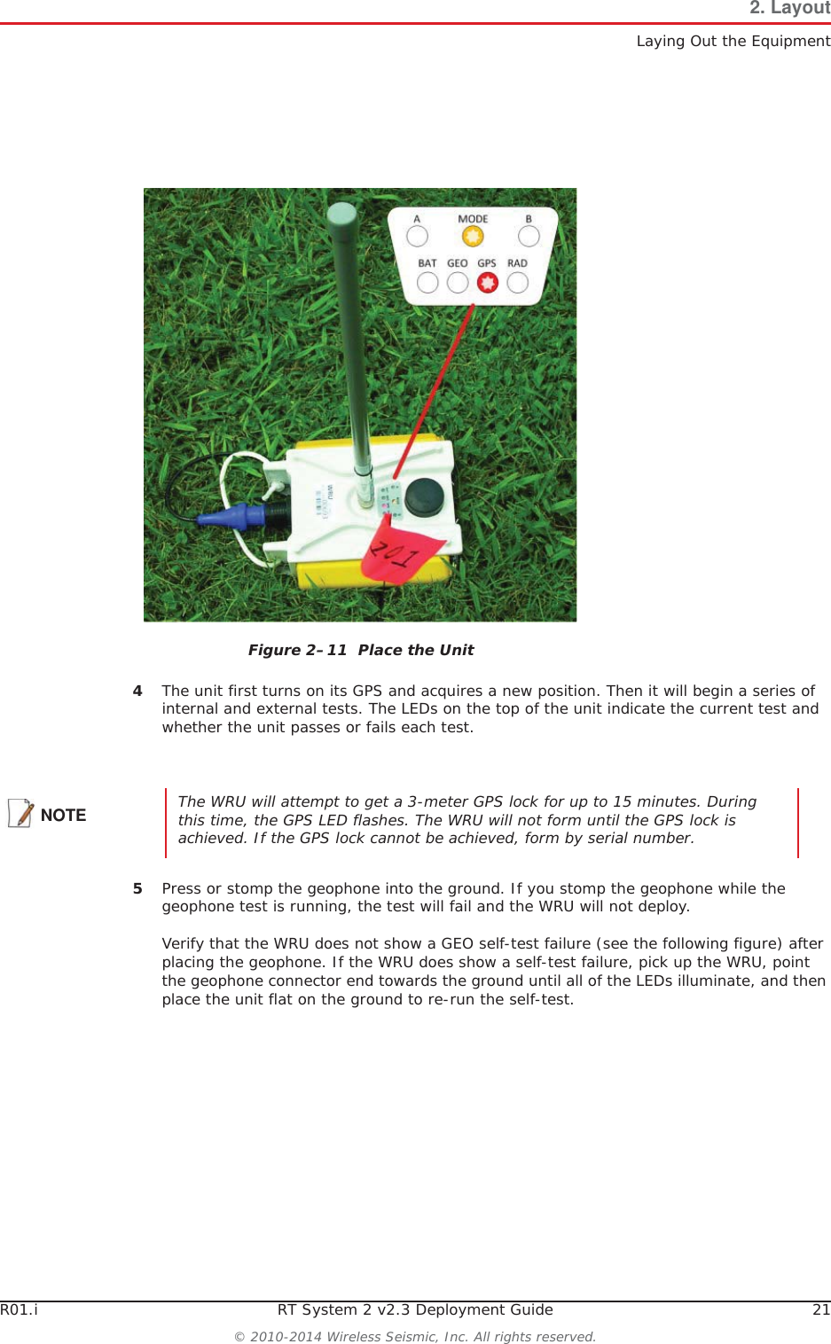 R01.i RT System 2 v2.3 Deployment Guide 21© 2010-2014 Wireless Seismic, Inc. All rights reserved.2. LayoutLaying Out the Equipment4The unit first turns on its GPS and acquires a new position. Then it will begin a series of internal and external tests. The LEDs on the top of the unit indicate the current test and whether the unit passes or fails each test. 5Press or stomp the geophone into the ground. If you stomp the geophone while the geophone test is running, the test will fail and the WRU will not deploy. Verify that the WRU does not show a GEO self-test failure (see the following figure) after placing the geophone. If the WRU does show a self-test failure, pick up the WRU, point the geophone connector end towards the ground until all of the LEDs illuminate, and then place the unit flat on the ground to re-run the self-test.Figure 2–11  Place the UnitNOTE The WRU will attempt to get a 3-meter GPS lock for up to 15 minutes. During this time, the GPS LED flashes. The WRU will not form until the GPS lock is achieved. If the GPS lock cannot be achieved, form by serial number. 