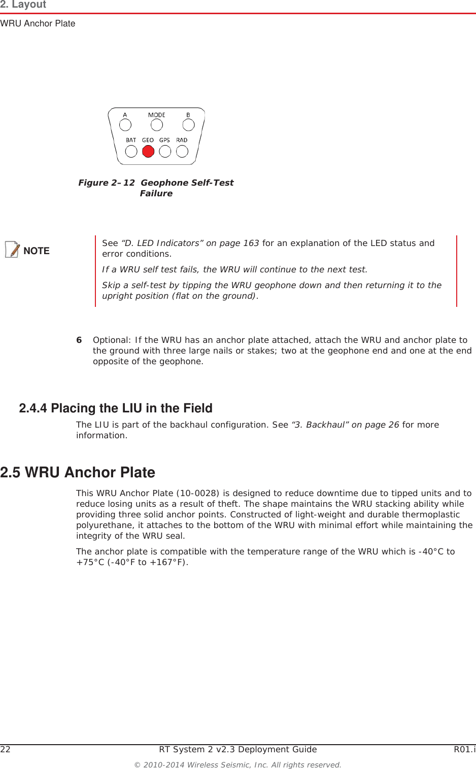 22 RT System 2 v2.3 Deployment Guide R01.i© 2010-2014 Wireless Seismic, Inc. All rights reserved.2. LayoutWRU Anchor Plate6Optional: If the WRU has an anchor plate attached, attach the WRU and anchor plate to the ground with three large nails or stakes; two at the geophone end and one at the end opposite of the geophone. 2.4.4 Placing the LIU in the FieldThe LIU is part of the backhaul configuration. See “3. Backhaul” on page 26 for more information. 2.5 WRU Anchor PlateThis WRU Anchor Plate (10-0028) is designed to reduce downtime due to tipped units and to reduce losing units as a result of theft. The shape maintains the WRU stacking ability while providing three solid anchor points. Constructed of light-weight and durable thermoplastic polyurethane, it attaches to the bottom of the WRU with minimal effort while maintaining the integrity of the WRU seal. The anchor plate is compatible with the temperature range of the WRU which is -40°C to +75°C (-40°F to +167°F).Figure 2–12  Geophone Self-Test FailureNOTE See “D. LED Indicators” on page 163 for an explanation of the LED status and error conditions.If a WRU self test fails, the WRU will continue to the next test. Skip a self-test by tipping the WRU geophone down and then returning it to the upright position (flat on the ground).