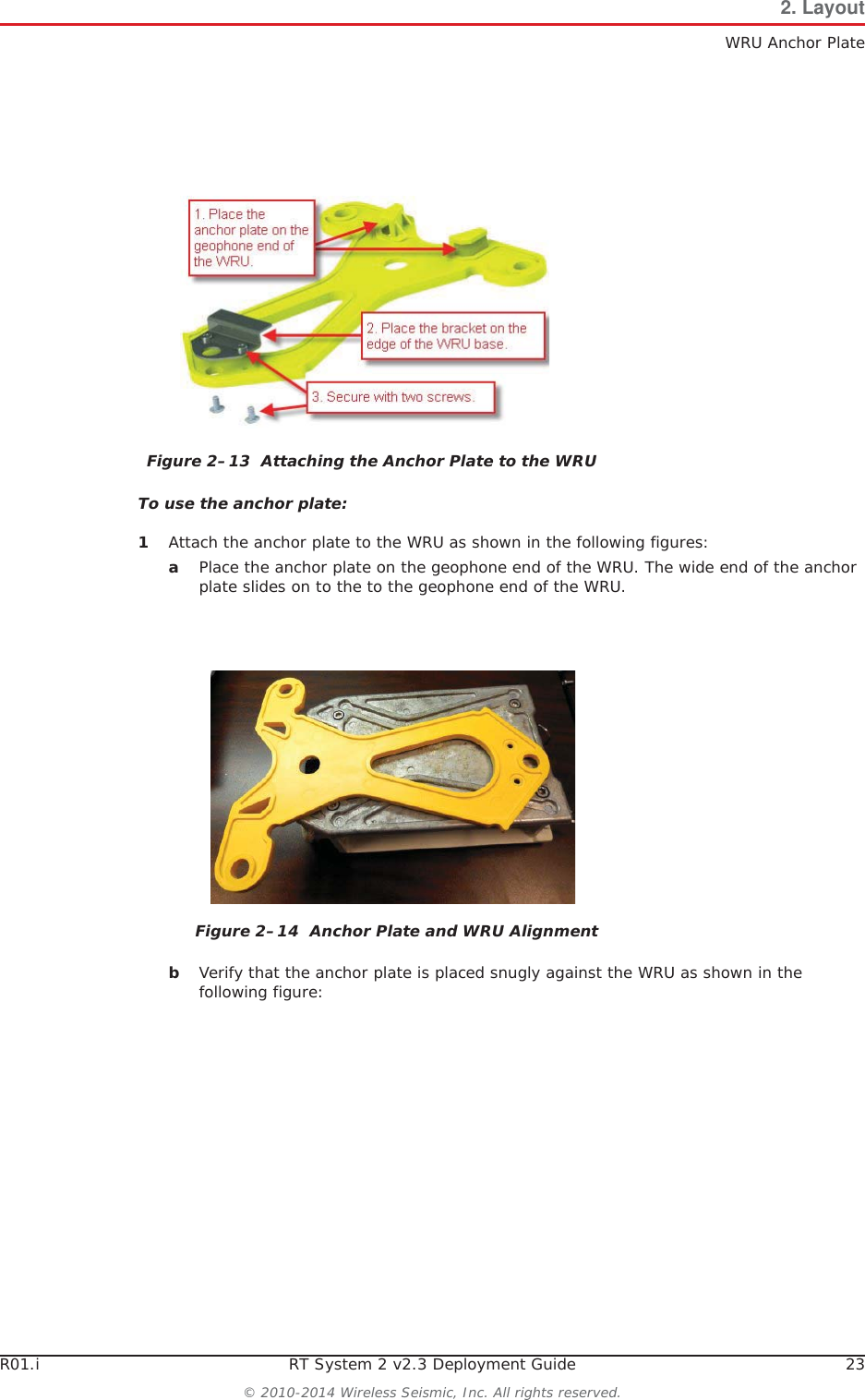R01.i RT System 2 v2.3 Deployment Guide 23© 2010-2014 Wireless Seismic, Inc. All rights reserved.2. LayoutWRU Anchor PlateTo use the anchor plate:1Attach the anchor plate to the WRU as shown in the following figures:aPlace the anchor plate on the geophone end of the WRU. The wide end of the anchor plate slides on to the to the geophone end of the WRU.bVerify that the anchor plate is placed snugly against the WRU as shown in the following figure:Figure 2–13  Attaching the Anchor Plate to the WRUFigure 2–14  Anchor Plate and WRU Alignment