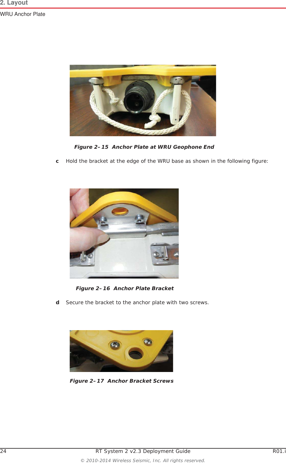 24 RT System 2 v2.3 Deployment Guide R01.i© 2010-2014 Wireless Seismic, Inc. All rights reserved.2. LayoutWRU Anchor PlatecHold the bracket at the edge of the WRU base as shown in the following figure:dSecure the bracket to the anchor plate with two screws. Figure 2–15  Anchor Plate at WRU Geophone EndFigure 2–16  Anchor Plate BracketFigure 2–17  Anchor Bracket Screws