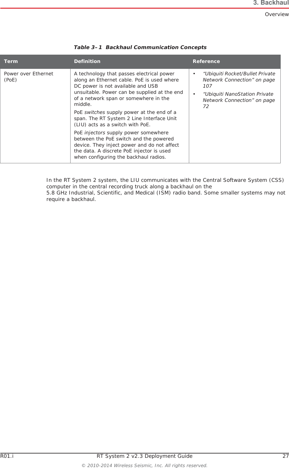 R01.i RT System 2 v2.3 Deployment Guide 27© 2010-2014 Wireless Seismic, Inc. All rights reserved.3. BackhaulOverviewIn the RT System 2 system, the LIU communicates with the Central Software System (CSS) computer in the central recording truck along a backhaul on the 5.8 GHz Industrial, Scientific, and Medical (ISM) radio band. Some smaller systems may not require a backhaul.Power over Ethernet (PoE) A technology that passes electrical power along an Ethernet cable. PoE is used where DC power is not available and USB unsuitable. Power can be supplied at the end of a network span or somewhere in the middle.PoE switches supply power at the end of a span. The RT System 2 Line Interface Unit (LIU) acts as a switch with PoE.PoE injectors supply power somewhere between the PoE switch and the powered device. They inject power and do not affect the data. A discrete PoE injector is used when configuring the backhaul radios.•“Ubiquiti Rocket/Bullet Private Network Connection” on page 107•“Ubiquiti NanoStation Private Network Connection” on page 72Table 3–1  Backhaul Communication ConceptsTerm Definition Reference
