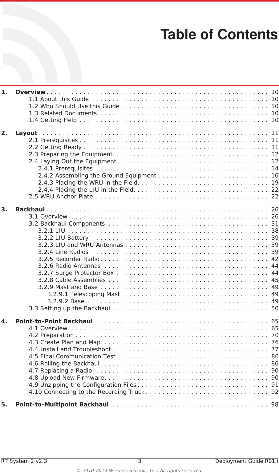 RT System 2 v2.3 3  Deployment Guide R01.i© 2010-2014 Wireless Seismic, Inc. All rights reserved.Table of Contents1.1. Overview. . . . . . . . . . . . . . . . . . . . . . . . . . . . . . . . . . . . . . . . . . . . . . . . . . . . . .  101.1 About this Guide  . . . . . . . . . . . . . . . . . . . . . . . . . . . . . . . . . . . . . . . . . . .  101.2 Who Should Use this Guide . . . . . . . . . . . . . . . . . . . . . . . . . . . . . . . . . . . .  101.3 Related Documents  . . . . . . . . . . . . . . . . . . . . . . . . . . . . . . . . . . . . . . . . .  101.4 Getting Help . . . . . . . . . . . . . . . . . . . . . . . . . . . . . . . . . . . . . . . . . . . . . .  102.2. Layout. . . . . . . . . . . . . . . . . . . . . . . . . . . . . . . . . . . . . . . . . . . . . . . . . . . . . . . .  112.1 Prerequisites . . . . . . . . . . . . . . . . . . . . . . . . . . . . . . . . . . . . . . . . . . . . . .  112.2 Getting Ready . . . . . . . . . . . . . . . . . . . . . . . . . . . . . . . . . . . . . . . . . . . . .  112.3 Preparing the Equipment. . . . . . . . . . . . . . . . . . . . . . . . . . . . . . . . . . . . . .  122.4 Laying Out the Equipment. . . . . . . . . . . . . . . . . . . . . . . . . . . . . . . . . . . . .  122.4.1 Prerequisites . . . . . . . . . . . . . . . . . . . . . . . . . . . . . . . . . . . . . . . . . .  142.4.2 Assembling the Ground Equipment . . . . . . . . . . . . . . . . . . . . . . . . . . .  162.4.3 Placing the WRU in the Field. . . . . . . . . . . . . . . . . . . . . . . . . . . . . . . .  192.4.4 Placing the LIU in the Field. . . . . . . . . . . . . . . . . . . . . . . . . . . . . . . . .  222.5 WRU Anchor Plate  . . . . . . . . . . . . . . . . . . . . . . . . . . . . . . . . . . . . . . . . . .  223.3. Backhaul . . . . . . . . . . . . . . . . . . . . . . . . . . . . . . . . . . . . . . . . . . . . . . . . . . . . . .  263.1 Overview  . . . . . . . . . . . . . . . . . . . . . . . . . . . . . . . . . . . . . . . . . . . . . . . .  263.2 Backhaul Components  . . . . . . . . . . . . . . . . . . . . . . . . . . . . . . . . . . . . . . .  313.2.1 LIU . . . . . . . . . . . . . . . . . . . . . . . . . . . . . . . . . . . . . . . . . . . . . . . . .  383.2.2 LIU Battery  . . . . . . . . . . . . . . . . . . . . . . . . . . . . . . . . . . . . . . . . . . .  393.2.3 LIU and WRU Antennas . . . . . . . . . . . . . . . . . . . . . . . . . . . . . . . . . . .  393.2.4 Line Radios  . . . . . . . . . . . . . . . . . . . . . . . . . . . . . . . . . . . . . . . . . . .  393.2.5 Recorder Radio. . . . . . . . . . . . . . . . . . . . . . . . . . . . . . . . . . . . . . . . .  423.2.6 Radio Antennas  . . . . . . . . . . . . . . . . . . . . . . . . . . . . . . . . . . . . . . . .  443.2.7 Surge Protector Box . . . . . . . . . . . . . . . . . . . . . . . . . . . . . . . . . . . . .  443.2.8 Cable Assemblies . . . . . . . . . . . . . . . . . . . . . . . . . . . . . . . . . . . . . . .  453.2.9 Mast and Base . . . . . . . . . . . . . . . . . . . . . . . . . . . . . . . . . . . . . . . . .  493.2.9.1 Telescoping Mast. . . . . . . . . . . . . . . . . . . . . . . . . . . . . . . . . . . .  493.2.9.2 Base  . . . . . . . . . . . . . . . . . . . . . . . . . . . . . . . . . . . . . . . . . . . .  493.3 Setting up the Backhaul . . . . . . . . . . . . . . . . . . . . . . . . . . . . . . . . . . . . . .  504.4. Point-to-Point Backhaul  . . . . . . . . . . . . . . . . . . . . . . . . . . . . . . . . . . . . . . . . . .  654.1 Overview  . . . . . . . . . . . . . . . . . . . . . . . . . . . . . . . . . . . . . . . . . . . . . . . .  654.2 Preparation . . . . . . . . . . . . . . . . . . . . . . . . . . . . . . . . . . . . . . . . . . . . . . .  704.3 Create Plan and Map  . . . . . . . . . . . . . . . . . . . . . . . . . . . . . . . . . . . . . . . .  764.4 Install and Troubleshoot . . . . . . . . . . . . . . . . . . . . . . . . . . . . . . . . . . . . . .  774.5 Final Communication Test . . . . . . . . . . . . . . . . . . . . . . . . . . . . . . . . . . . . .  804.6 Rolling the Backhaul. . . . . . . . . . . . . . . . . . . . . . . . . . . . . . . . . . . . . . . . .  864.7 Replacing a Radio. . . . . . . . . . . . . . . . . . . . . . . . . . . . . . . . . . . . . . . . . . .  904.8 Upload New Firmware. . . . . . . . . . . . . . . . . . . . . . . . . . . . . . . . . . . . . . . .  904.9 Unzipping the Configuration Files . . . . . . . . . . . . . . . . . . . . . . . . . . . . . . . .  914.10 Connecting to the Recording Truck . . . . . . . . . . . . . . . . . . . . . . . . . . . . . .  925.5. Point-to-Multipoint Backhaul  . . . . . . . . . . . . . . . . . . . . . . . . . . . . . . . . . . . . . .  98