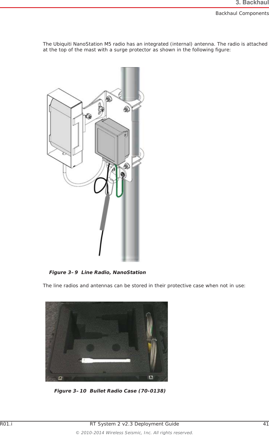 R01.i RT System 2 v2.3 Deployment Guide 41© 2010-2014 Wireless Seismic, Inc. All rights reserved.3. BackhaulBackhaul ComponentsThe Ubiquiti NanoStation M5 radio has an integrated (internal) antenna. The radio is attached at the top of the mast with a surge protector as shown in the following figure: The line radios and antennas can be stored in their protective case when not in use:Figure 3–9  Line Radio, NanoStationFigure 3–10  Bullet Radio Case (70-0138)