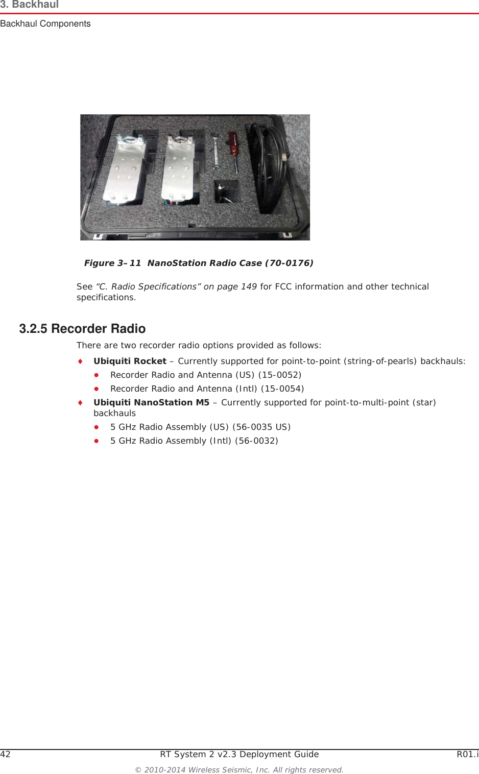 42 RT System 2 v2.3 Deployment Guide R01.i© 2010-2014 Wireless Seismic, Inc. All rights reserved.3. BackhaulBackhaul ComponentsSee “C. Radio Specifications” on page 149 for FCC information and other technical specifications.3.2.5 Recorder RadioThere are two recorder radio options provided as follows:iUbiquiti Rocket – Currently supported for point-to-point (string-of-pearls) backhauls:ƔRecorder Radio and Antenna (US) (15-0052)ƔRecorder Radio and Antenna (Intl) (15-0054)iUbiquiti NanoStation M5 – Currently supported for point-to-multi-point (star) backhaulsƔ5 GHz Radio Assembly (US) (56-0035 US)Ɣ5 GHz Radio Assembly (Intl) (56-0032)Figure 3–11  NanoStation Radio Case (70-0176)