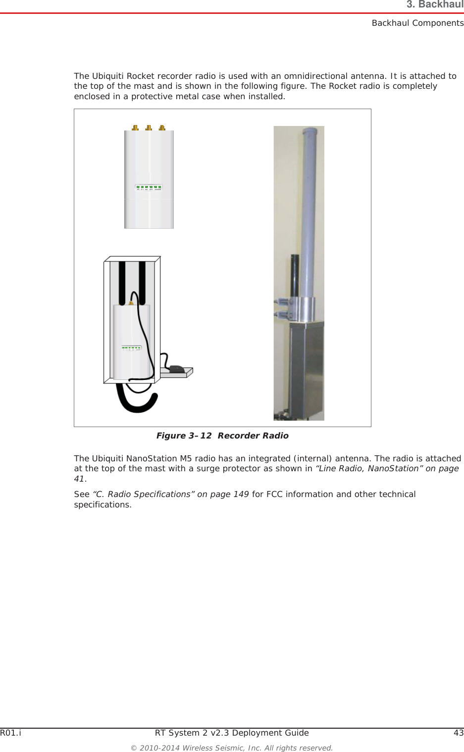 R01.i RT System 2 v2.3 Deployment Guide 43© 2010-2014 Wireless Seismic, Inc. All rights reserved.3. BackhaulBackhaul ComponentsThe Ubiquiti Rocket recorder radio is used with an omnidirectional antenna. It is attached to the top of the mast and is shown in the following figure. The Rocket radio is completely enclosed in a protective metal case when installed. The Ubiquiti NanoStation M5 radio has an integrated (internal) antenna. The radio is attached at the top of the mast with a surge protector as shown in “Line Radio, NanoStation” on page 41.See “C. Radio Specifications” on page 149 for FCC information and other technical specifications.Figure 3–12  Recorder Radio