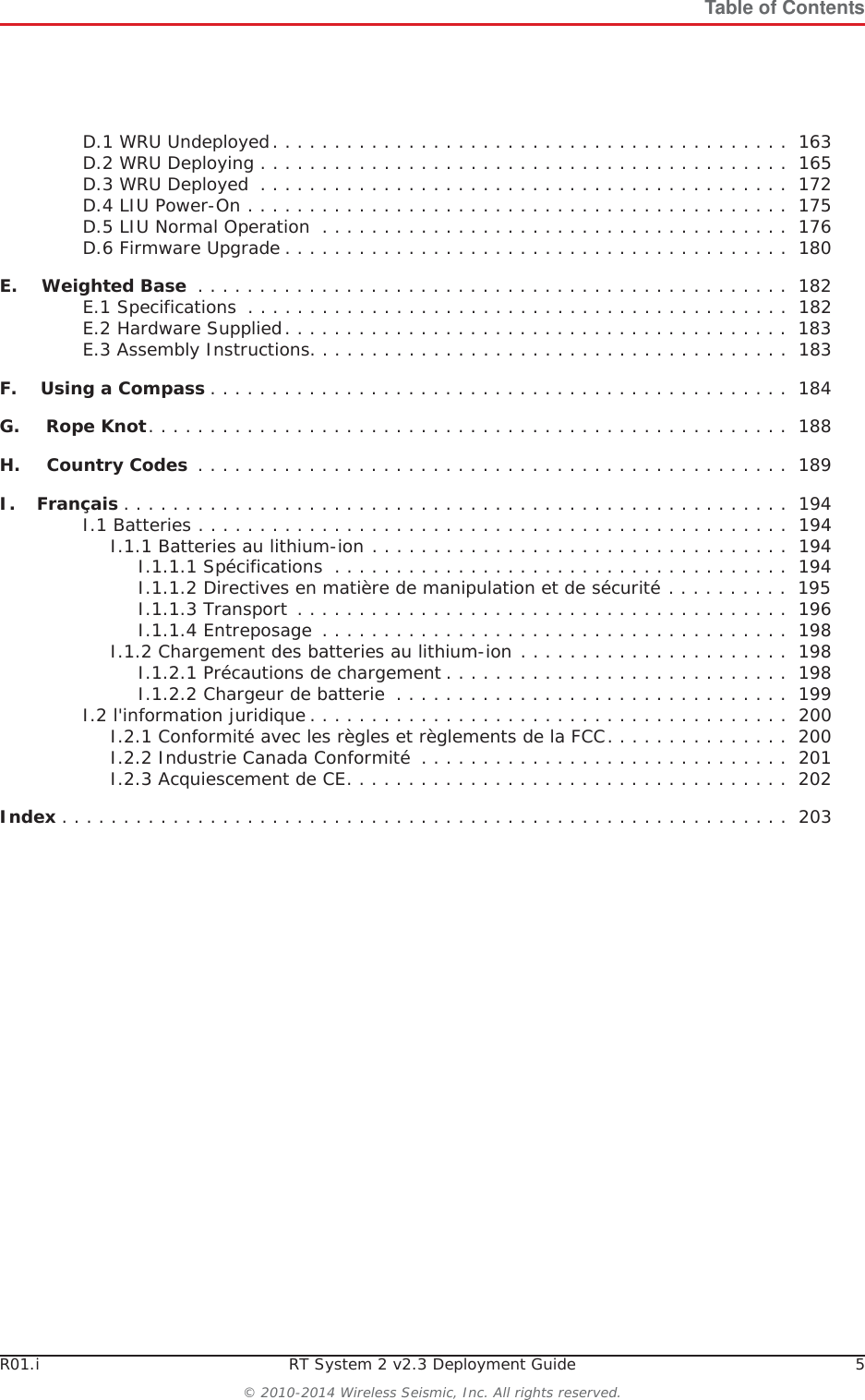 R01.i RT System 2 v2.3 Deployment Guide 5© 2010-2014 Wireless Seismic, Inc. All rights reserved.Table of ContentsD.1 WRU Undeployed. . . . . . . . . . . . . . . . . . . . . . . . . . . . . . . . . . . . . . . . . .  163D.2 WRU Deploying . . . . . . . . . . . . . . . . . . . . . . . . . . . . . . . . . . . . . . . . . . .  165D.3 WRU Deployed  . . . . . . . . . . . . . . . . . . . . . . . . . . . . . . . . . . . . . . . . . . .  172D.4 LIU Power-On . . . . . . . . . . . . . . . . . . . . . . . . . . . . . . . . . . . . . . . . . . . .  175D.5 LIU Normal Operation  . . . . . . . . . . . . . . . . . . . . . . . . . . . . . . . . . . . . . .  176D.6 Firmware Upgrade . . . . . . . . . . . . . . . . . . . . . . . . . . . . . . . . . . . . . . . . .  180E.E. Weighted Base  . . . . . . . . . . . . . . . . . . . . . . . . . . . . . . . . . . . . . . . . . . . . . . . .  182E.1 Specifications  . . . . . . . . . . . . . . . . . . . . . . . . . . . . . . . . . . . . . . . . . . . .  182E.2 Hardware Supplied. . . . . . . . . . . . . . . . . . . . . . . . . . . . . . . . . . . . . . . . .  183E.3 Assembly Instructions. . . . . . . . . . . . . . . . . . . . . . . . . . . . . . . . . . . . . . .  183F.F. Using a Compass . . . . . . . . . . . . . . . . . . . . . . . . . . . . . . . . . . . . . . . . . . . . . . .  184G.G. Rope Knot. . . . . . . . . . . . . . . . . . . . . . . . . . . . . . . . . . . . . . . . . . . . . . . . . . . .  188H.H. Country Codes  . . . . . . . . . . . . . . . . . . . . . . . . . . . . . . . . . . . . . . . . . . . . . . . .  189I.I. Français . . . . . . . . . . . . . . . . . . . . . . . . . . . . . . . . . . . . . . . . . . . . . . . . . . . . . .  194I.1 Batteries . . . . . . . . . . . . . . . . . . . . . . . . . . . . . . . . . . . . . . . . . . . . . . . .  194I.1.1 Batteries au lithium-ion . . . . . . . . . . . . . . . . . . . . . . . . . . . . . . . . . .  194I.1.1.1 Spécifications  . . . . . . . . . . . . . . . . . . . . . . . . . . . . . . . . . . . . .  194I.1.1.2 Directives en matière de manipulation et de sécurité . . . . . . . . . .  195I.1.1.3 Transport . . . . . . . . . . . . . . . . . . . . . . . . . . . . . . . . . . . . . . . .  196I.1.1.4 Entreposage  . . . . . . . . . . . . . . . . . . . . . . . . . . . . . . . . . . . . . .  198I.1.2 Chargement des batteries au lithium-ion . . . . . . . . . . . . . . . . . . . . . .  198I.1.2.1 Précautions de chargement . . . . . . . . . . . . . . . . . . . . . . . . . . . .  198I.1.2.2 Chargeur de batterie  . . . . . . . . . . . . . . . . . . . . . . . . . . . . . . . .  199I.2 l&apos;information juridique . . . . . . . . . . . . . . . . . . . . . . . . . . . . . . . . . . . . . . .  200I.2.1 Conformité avec les règles et règlements de la FCC. . . . . . . . . . . . . . .  200I.2.2 Industrie Canada Conformité  . . . . . . . . . . . . . . . . . . . . . . . . . . . . . .  201I.2.3 Acquiescement de CE. . . . . . . . . . . . . . . . . . . . . . . . . . . . . . . . . . . .  202Index . . . . . . . . . . . . . . . . . . . . . . . . . . . . . . . . . . . . . . . . . . . . . . . . . . . . . . . . . . .  203