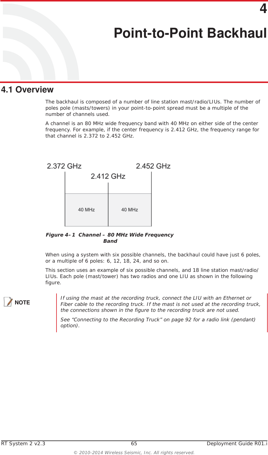 RT System 2 v2.3 65  Deployment Guide R01.i© 2010-2014 Wireless Seismic, Inc. All rights reserved.44. Point-to-Point Backhaul4.1 OverviewThe backhaul is composed of a number of line station mast/radio/LIUs. The number of poles pole (masts/towers) in your point-to-point spread must be a multiple of the number of channels used. A channel is an 80 MHz wide frequency band with 40 MHz on either side of the center frequency. For example, if the center frequency is 2.412 GHz, the frequency range for that channel is 2.372 to 2.452 GHz.When using a system with six possible channels, the backhaul could have just 6 poles, or a multiple of 6 poles: 6, 12, 18, 24, and so on.This section uses an example of six possible channels, and 18 line station mast/radio/LIUs. Each pole (mast/tower) has two radios and one LIU as shown in the following figure. Figure 4–1  Channel – 80 MHz Wide Frequency BandNOTE If using the mast at the recording truck, connect the LIU with an Ethernet or Fiber cable to the recording truck. If the mast is not used at the recording truck, the connections shown in the figure to the recording truck are not used. See “Connecting to the Recording Truck” on page 92 for a radio link (pendant) option).