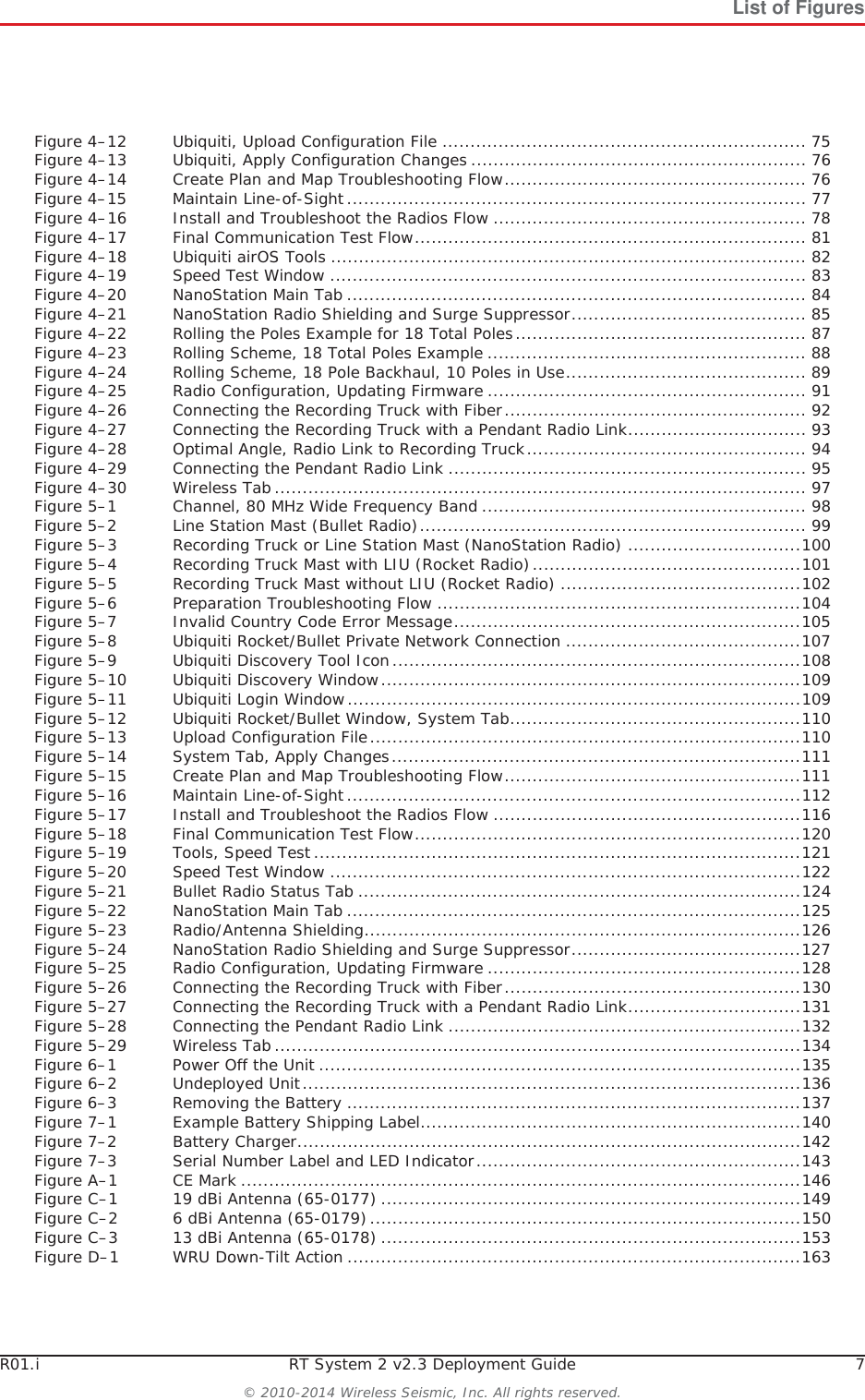 R01.i RT System 2 v2.3 Deployment Guide 7© 2010-2014 Wireless Seismic, Inc. All rights reserved.List of FiguresFigure 4–12 Ubiquiti, Upload Configuration File ................................................................. 75Figure 4–13 Ubiquiti, Apply Configuration Changes ............................................................ 76Figure 4–14 Create Plan and Map Troubleshooting Flow...................................................... 76Figure 4–15 Maintain Line-of-Sight.................................................................................. 77Figure 4–16 Install and Troubleshoot the Radios Flow ........................................................ 78Figure 4–17 Final Communication Test Flow...................................................................... 81Figure 4–18 Ubiquiti airOS Tools ..................................................................................... 82Figure 4–19 Speed Test Window ..................................................................................... 83Figure 4–20 NanoStation Main Tab .................................................................................. 84Figure 4–21 NanoStation Radio Shielding and Surge Suppressor.......................................... 85Figure 4–22 Rolling the Poles Example for 18 Total Poles.................................................... 87Figure 4–23 Rolling Scheme, 18 Total Poles Example ......................................................... 88Figure 4–24 Rolling Scheme, 18 Pole Backhaul, 10 Poles in Use........................................... 89Figure 4–25 Radio Configuration, Updating Firmware ......................................................... 91Figure 4–26 Connecting the Recording Truck with Fiber...................................................... 92Figure 4–27 Connecting the Recording Truck with a Pendant Radio Link................................ 93Figure 4–28 Optimal Angle, Radio Link to Recording Truck.................................................. 94Figure 4–29 Connecting the Pendant Radio Link ................................................................ 95Figure 4–30 Wireless Tab............................................................................................... 97Figure 5–1 Channel, 80 MHz Wide Frequency Band .......................................................... 98Figure 5–2 Line Station Mast (Bullet Radio)..................................................................... 99Figure 5–3 Recording Truck or Line Station Mast (NanoStation Radio) ...............................100Figure 5–4 Recording Truck Mast with LIU (Rocket Radio)................................................101Figure 5–5 Recording Truck Mast without LIU (Rocket Radio) ...........................................102Figure 5–6 Preparation Troubleshooting Flow .................................................................104Figure 5–7 Invalid Country Code Error Message..............................................................105Figure 5–8 Ubiquiti Rocket/Bullet Private Network Connection ..........................................107Figure 5–9 Ubiquiti Discovery Tool Icon.........................................................................108Figure 5–10 Ubiquiti Discovery Window...........................................................................109Figure 5–11 Ubiquiti Login Window.................................................................................109Figure 5–12 Ubiquiti Rocket/Bullet Window, System Tab....................................................110Figure 5–13 Upload Configuration File.............................................................................110Figure 5–14 System Tab, Apply Changes.........................................................................111Figure 5–15 Create Plan and Map Troubleshooting Flow.....................................................111Figure 5–16 Maintain Line-of-Sight.................................................................................112Figure 5–17 Install and Troubleshoot the Radios Flow .......................................................116Figure 5–18 Final Communication Test Flow.....................................................................120Figure 5–19 Tools, Speed Test.......................................................................................121Figure 5–20 Speed Test Window ....................................................................................122Figure 5–21 Bullet Radio Status Tab ...............................................................................124Figure 5–22 NanoStation Main Tab .................................................................................125Figure 5–23 Radio/Antenna Shielding..............................................................................126Figure 5–24 NanoStation Radio Shielding and Surge Suppressor.........................................127Figure 5–25 Radio Configuration, Updating Firmware ........................................................128Figure 5–26 Connecting the Recording Truck with Fiber.....................................................130Figure 5–27 Connecting the Recording Truck with a Pendant Radio Link...............................131Figure 5–28 Connecting the Pendant Radio Link ...............................................................132Figure 5–29 Wireless Tab..............................................................................................134Figure 6–1 Power Off the Unit ......................................................................................135Figure 6–2 Undeployed Unit.........................................................................................136Figure 6–3 Removing the Battery .................................................................................137Figure 7–1 Example Battery Shipping Label....................................................................140Figure 7–2 Battery Charger..........................................................................................142Figure 7–3 Serial Number Label and LED Indicator..........................................................143Figure A–1 CE Mark ....................................................................................................146Figure C–1 19 dBi Antenna (65-0177) ...........................................................................149Figure C–2 6 dBi Antenna (65-0179).............................................................................150Figure C–3 13 dBi Antenna (65-0178) ...........................................................................153Figure D–1 WRU Down-Tilt Action .................................................................................163