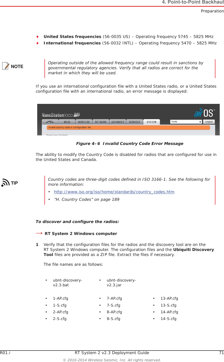 R01.i RT System 2 v2.3 Deployment Guide 71© 2010-2014 Wireless Seismic, Inc. All rights reserved.4. Point-to-Point BackhaulPreparationiUnited States frequencies (56-0035 US) – Operating frequency 5745 – 5825 MHziInternational frequencies (56-0032 INTL) – Operating frequency 5470 – 5825 MHzIf you use an international configuration file with a United States radio, or a United States configuration file with an international radio, an error message is displayed:The ability to modify the Country Code is disabled for radios that are configured for use in the United States and Canada. To discover and configure the radios:ĺRT System 2 Windows computer1Verify that the configuration files for the radios and the discovery tool are on the RT System 2 Windows computer. The configuration files and the Ubiquiti Discovery Tool files are provided as a ZIP file. Extract the files if necessary. The file names are as follows:NOTE Operating outside of the allowed frequency range could result in sanctions by governmental regulatory agencies. Verify that all radios are correct for the market in which they will be used.Figure 4–6  Invalid Country Code Error MessageTIP Country codes are three-digit codes defined in ISO 3166-1. See the following for more information:•http://www.iso.org/iso/home/standards/country_codes.htm • “H. Country Codes” on page 189• ubnt-discovery-v2.3.bat • ubnt-discovery-v2.3.jar•1-AP.cfg •7-AP.cfg •13-AP.cfg•1-S.cfg •7-S.cfg •13-S.cfg•2-AP.cfg •8-AP.cfg •14-AP.cfg•2-S.cfg •8-S.cfg •14-S.cfg