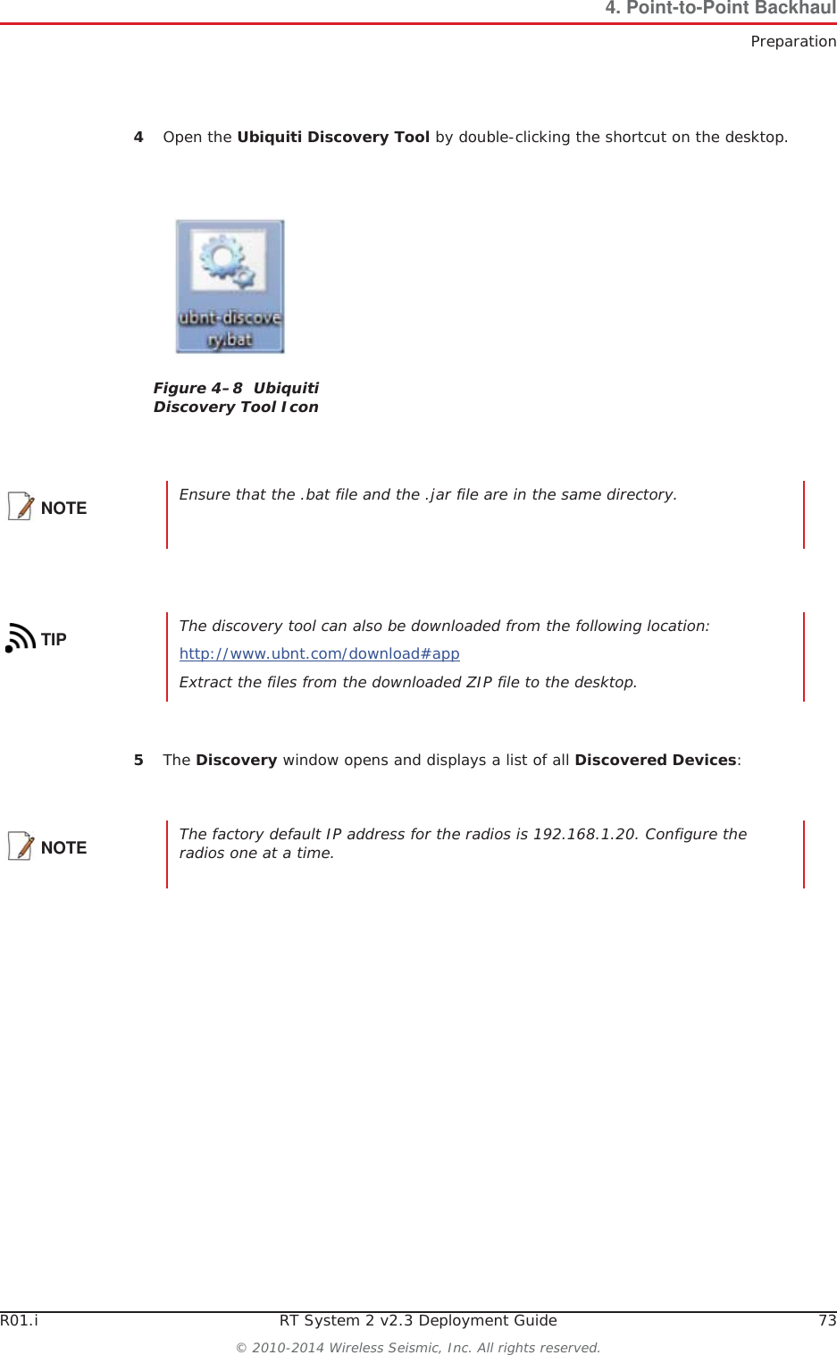 R01.i RT System 2 v2.3 Deployment Guide 73© 2010-2014 Wireless Seismic, Inc. All rights reserved.4. Point-to-Point BackhaulPreparation4Open the Ubiquiti Discovery Tool by double-clicking the shortcut on the desktop. 5The Discovery window opens and displays a list of all Discovered Devices:Figure 4–8  Ubiquiti Discovery Tool IconNOTE Ensure that the .bat file and the .jar file are in the same directory.TIP The discovery tool can also be downloaded from the following location:http://www.ubnt.com/download#app Extract the files from the downloaded ZIP file to the desktop.NOTE The factory default IP address for the radios is 192.168.1.20. Configure the radios one at a time.