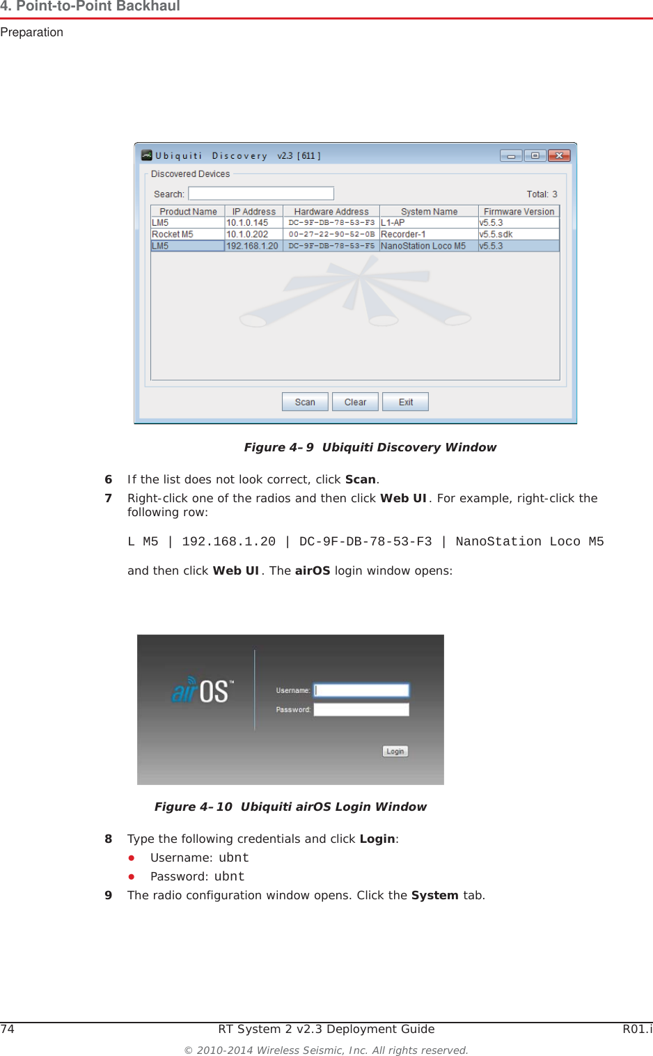 74 RT System 2 v2.3 Deployment Guide R01.i© 2010-2014 Wireless Seismic, Inc. All rights reserved.4. Point-to-Point BackhaulPreparation6If the list does not look correct, click Scan.7Right-click one of the radios and then click Web UI. For example, right-click the following row:L M5 | 192.168.1.20 | DC-9F-DB-78-53-F3 | NanoStation Loco M5and then click Web UI. The airOS login window opens:8Type the following credentials and click Login:ƔUsername: ubntƔPassword: ubnt9The radio configuration window opens. Click the System tab.Figure 4–9  Ubiquiti Discovery WindowFigure 4–10  Ubiquiti airOS Login Window