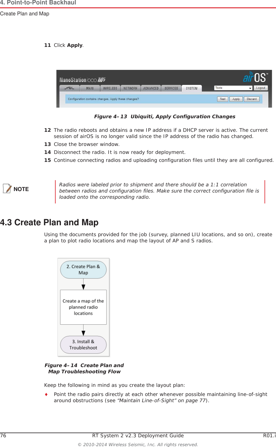 76 RT System 2 v2.3 Deployment Guide R01.i© 2010-2014 Wireless Seismic, Inc. All rights reserved.4. Point-to-Point BackhaulCreate Plan and Map11 Click Apply.12 The radio reboots and obtains a new IP address if a DHCP server is active. The current session of airOS is no longer valid since the IP address of the radio has changed. 13 Close the browser window.14 Disconnect the radio. It is now ready for deployment. 15 Continue connecting radios and uploading configuration files until they are all configured. 4.3 Create Plan and MapUsing the documents provided for the job (survey, planned LIU locations, and so on), create a plan to plot radio locations and map the layout of AP and S radios. Keep the following in mind as you create the layout plan:iPoint the radio pairs directly at each other whenever possible maintaining line-of-sight around obstructions (see “Maintain Line-of-Sight” on page 77).Figure 4–13  Ubiquiti, Apply Configuration ChangesNOTE Radios were labeled prior to shipment and there should be a 1:1 correlation between radios and configuration files. Make sure the correct configuration file is loaded onto the corresponding radio.Figure 4–14  Create Plan and Map Troubleshooting Flow