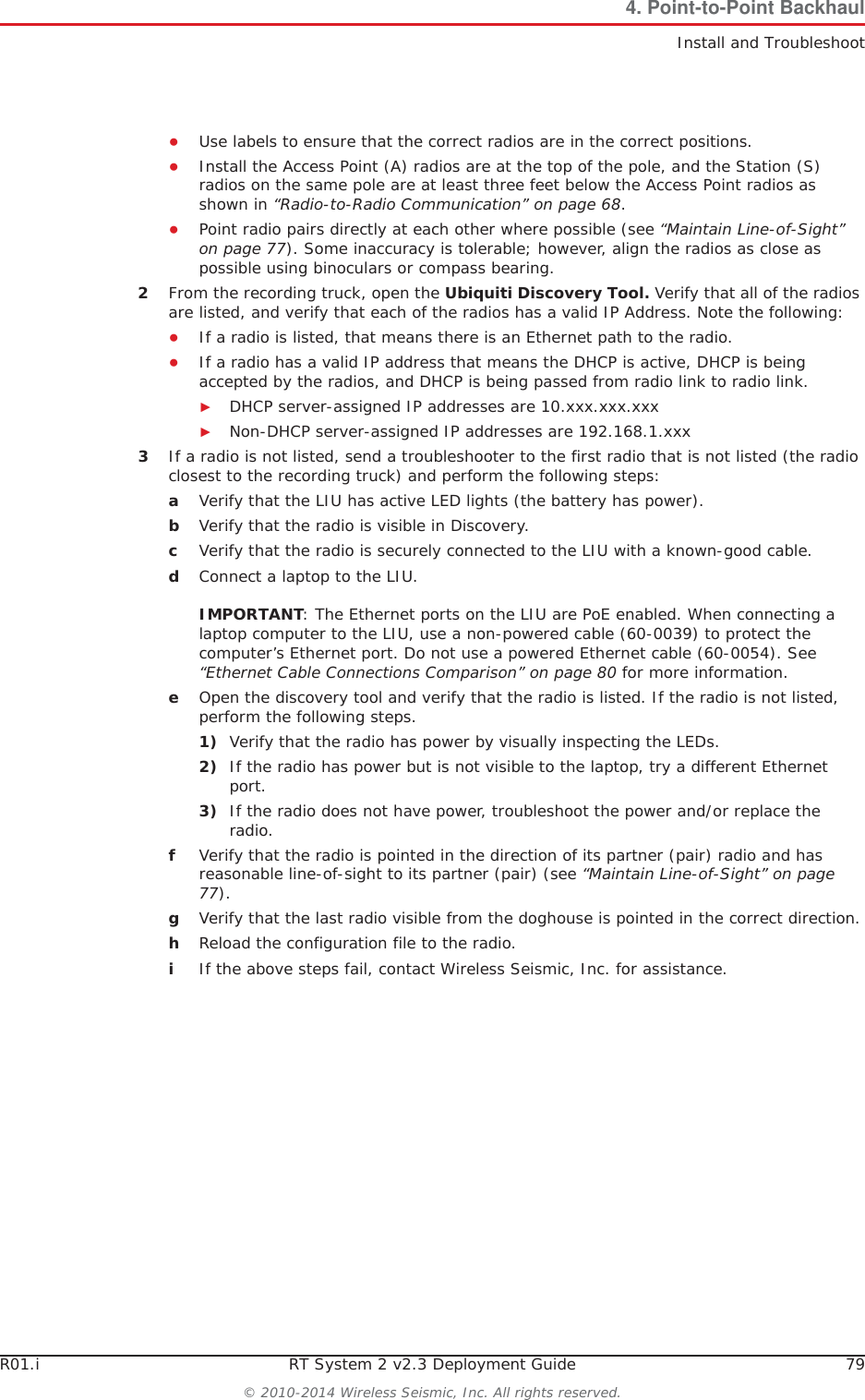R01.i RT System 2 v2.3 Deployment Guide 79© 2010-2014 Wireless Seismic, Inc. All rights reserved.4. Point-to-Point BackhaulInstall and TroubleshootƔUse labels to ensure that the correct radios are in the correct positions. ƔInstall the Access Point (A) radios are at the top of the pole, and the Station (S) radios on the same pole are at least three feet below the Access Point radios as shown in “Radio-to-Radio Communication” on page 68.ƔPoint radio pairs directly at each other where possible (see “Maintain Line-of-Sight” on page 77). Some inaccuracy is tolerable; however, align the radios as close as possible using binoculars or compass bearing.2From the recording truck, open the Ubiquiti Discovery Tool. Verify that all of the radios are listed, and verify that each of the radios has a valid IP Address. Note the following:ƔIf a radio is listed, that means there is an Ethernet path to the radio. ƔIf a radio has a valid IP address that means the DHCP is active, DHCP is being accepted by the radios, and DHCP is being passed from radio link to radio link. ŹDHCP server-assigned IP addresses are 10.xxx.xxx.xxxŹNon-DHCP server-assigned IP addresses are 192.168.1.xxx 3If a radio is not listed, send a troubleshooter to the first radio that is not listed (the radio closest to the recording truck) and perform the following steps:aVerify that the LIU has active LED lights (the battery has power).bVerify that the radio is visible in Discovery.cVerify that the radio is securely connected to the LIU with a known-good cable. dConnect a laptop to the LIU. IMPORTANT: The Ethernet ports on the LIU are PoE enabled. When connecting a laptop computer to the LIU, use a non-powered cable (60-0039) to protect the computer’s Ethernet port. Do not use a powered Ethernet cable (60-0054). See “Ethernet Cable Connections Comparison” on page 80 for more information. eOpen the discovery tool and verify that the radio is listed. If the radio is not listed, perform the following steps. 1) Verify that the radio has power by visually inspecting the LEDs.2) If the radio has power but is not visible to the laptop, try a different Ethernet port.3) If the radio does not have power, troubleshoot the power and/or replace the radio. fVerify that the radio is pointed in the direction of its partner (pair) radio and has reasonable line-of-sight to its partner (pair) (see “Maintain Line-of-Sight” on page 77).gVerify that the last radio visible from the doghouse is pointed in the correct direction.hReload the configuration file to the radio.iIf the above steps fail, contact Wireless Seismic, Inc. for assistance. 