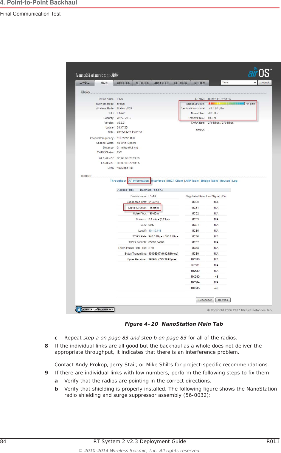 84 RT System 2 v2.3 Deployment Guide R01.i© 2010-2014 Wireless Seismic, Inc. All rights reserved.4. Point-to-Point BackhaulFinal Communication TestcRepeat step a on page 83 and step b on page 83 for all of the radios. 8If the individual links are all good but the backhaul as a whole does not deliver the appropriate throughput, it indicates that there is an interference problem.Contact Andy Prokop, Jerry Stair, or Mike Shilts for project-specific recommendations. 9If there are individual links with low numbers, perform the following steps to fix them:aVerify that the radios are pointing in the correct directions.bVerify that shielding is properly installed. The following figure shows the NanoStation radio shielding and surge suppressor assembly (56-0032): Figure 4–20  NanoStation Main Tab
