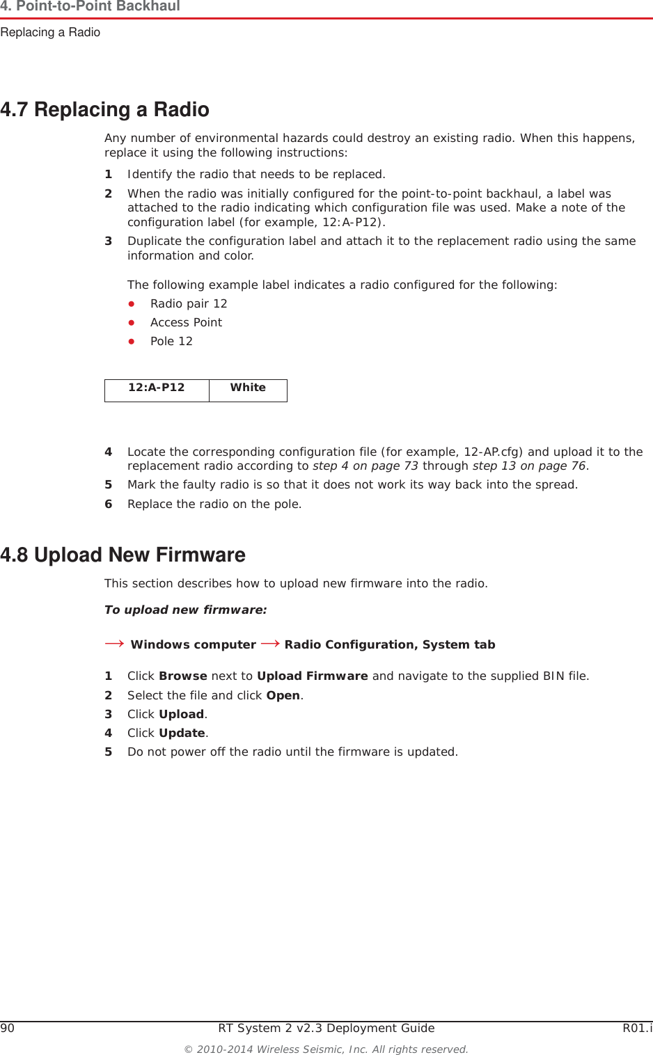 90 RT System 2 v2.3 Deployment Guide R01.i© 2010-2014 Wireless Seismic, Inc. All rights reserved.4. Point-to-Point BackhaulReplacing a Radio4.7 Replacing a RadioAny number of environmental hazards could destroy an existing radio. When this happens, replace it using the following instructions: 1Identify the radio that needs to be replaced.2When the radio was initially configured for the point-to-point backhaul, a label was attached to the radio indicating which configuration file was used. Make a note of the configuration label (for example, 12:A-P12). 3Duplicate the configuration label and attach it to the replacement radio using the same information and color.The following example label indicates a radio configured for the following:ƔRadio pair 12 ƔAccess Point ƔPole 124Locate the corresponding configuration file (for example, 12-AP.cfg) and upload it to the replacement radio according to step 4 on page 73 through step 13 on page 76.5Mark the faulty radio is so that it does not work its way back into the spread.6Replace the radio on the pole.4.8 Upload New FirmwareThis section describes how to upload new firmware into the radio. To upload new firmware:ĺWindows computer ĺ Radio Configuration, System tab1Click Browse next to Upload Firmware and navigate to the supplied BIN file. 2Select the file and click Open.3Click Upload.4Click Update.5Do not power off the radio until the firmware is updated.12:A-P12 White
