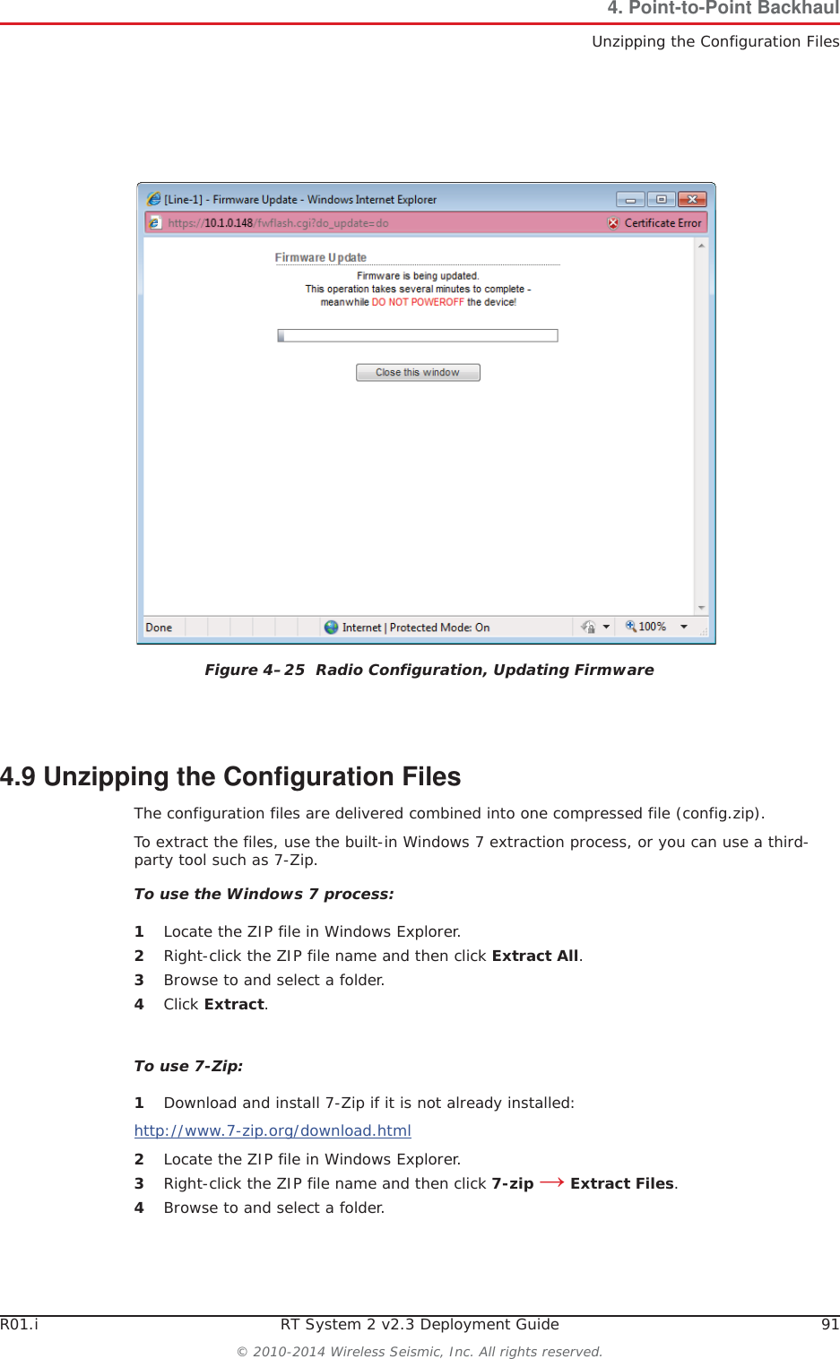 R01.i RT System 2 v2.3 Deployment Guide 91© 2010-2014 Wireless Seismic, Inc. All rights reserved.4. Point-to-Point BackhaulUnzipping the Configuration Files4.9 Unzipping the Configuration FilesThe configuration files are delivered combined into one compressed file (config.zip). To extract the files, use the built-in Windows 7 extraction process, or you can use a third-party tool such as 7-Zip. To use the Windows 7 process:1Locate the ZIP file in Windows Explorer.2Right-click the ZIP file name and then click Extract All.3Browse to and select a folder.4Click Extract.To use 7-Zip:1Download and install 7-Zip if it is not already installed:http://www.7-zip.org/download.html2Locate the ZIP file in Windows Explorer.3Right-click the ZIP file name and then click 7-zip ĺ Extract Files.4Browse to and select a folder.Figure 4–25  Radio Configuration, Updating Firmware