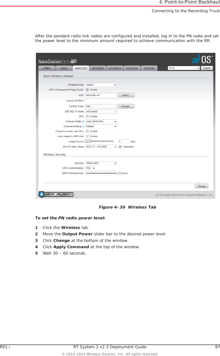 R01.i RT System 2 v2.3 Deployment Guide 97© 2010-2014 Wireless Seismic, Inc. All rights reserved.4. Point-to-Point BackhaulConnecting to the Recording TruckAfter the pendant radio link radios are configured and installed, log in to the PN radio and set the power level to the minimum amount required to achieve communication with the RR.To set the PN radio power level:1Click the Wireless tab.2Move the Output Power slider bar to the desired power level.3Click Change at the bottom of the window.4Click Apply Command at the top of the window.5Wait 30 – 60 seconds.Figure 4–30  Wireless Tab