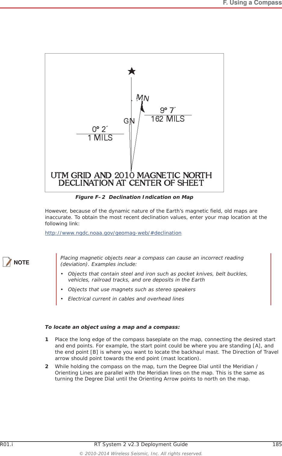 R01.i RT System 2 v2.3 Deployment Guide 185&copy; 2010-2014 Wireless Seismic, Inc. All rights reserved.F. Using a CompassHowever, because of the dynamic nature of the Earth&rsquo;s magnetic field, old maps are inaccurate. To obtain the most recent declination values, enter your map location at the following link:http://www.ngdc.noaa.gov/geomag-web/#declinationTo locate an object using a map and a compass:1Place the long edge of the compass baseplate on the map, connecting the desired start and end points. For example, the start point could be where you are standing [A], and the end point [B] is where you want to locate the backhaul mast. The Direction of Travel arrow should point towards the end point (mast location). 2While holding the compass on the map, turn the Degree Dial until the Meridian / Orienting Lines are parallel with the Meridian lines on the map. This is the same as turning the Degree Dial until the Orienting Arrow points to north on the map. Figure F&ndash;2  Declination Indication on MapNOTE Placing magnetic objects near a compass can cause an incorrect reading (deviation). Examples include:&bull; Objects that contain steel and iron such as pocket knives, belt buckles, vehicles, railroad tracks, and ore deposits in the Earth&bull; Objects that use magnets such as stereo speakers&bull; Electrical current in cables and overhead lines