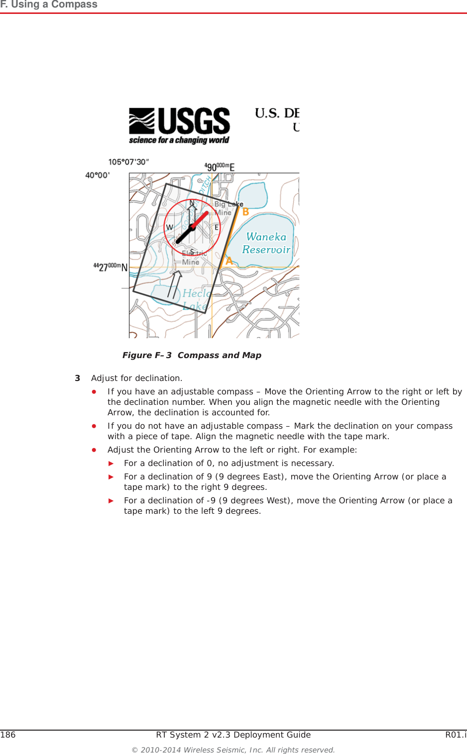 186 RT System 2 v2.3 Deployment Guide R01.i&copy; 2010-2014 Wireless Seismic, Inc. All rights reserved.F. Using a Compass3Adjust for declination. ƔIf you have an adjustable compass &ndash; Move the Orienting Arrow to the right or left by the declination number. When you align the magnetic needle with the Orienting Arrow, the declination is accounted for. ƔIf you do not have an adjustable compass &ndash; Mark the declination on your compass with a piece of tape. Align the magnetic needle with the tape mark. ƔAdjust the Orienting Arrow to the left or right. For example:ŹFor a declination of 0, no adjustment is necessary. ŹFor a declination of 9 (9 degrees East), move the Orienting Arrow (or place a tape mark) to the right 9 degrees.ŹFor a declination of -9 (9 degrees West), move the Orienting Arrow (or place a tape mark) to the left 9 degrees.Figure F&ndash;3  Compass and Map