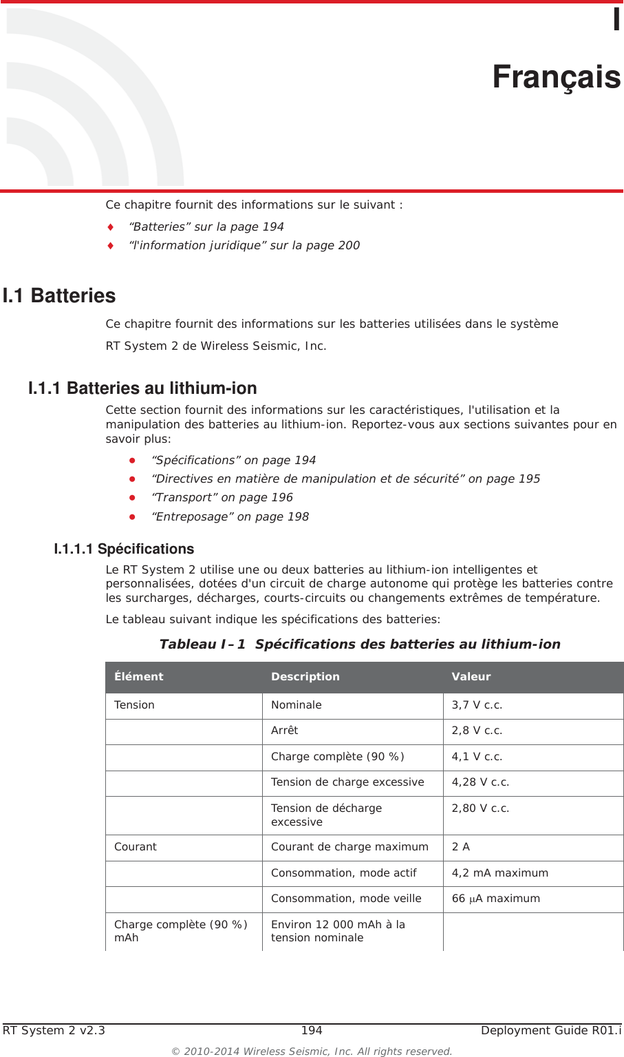RT System 2 v2.3 194  Deployment Guide R01.i&copy; 2010-2014 Wireless Seismic, Inc. All rights reserved.II. Fran&ccedil;aisCe chapitre fournit des informations sur le suivant :i&ldquo;Batteries&rdquo; sur la page 194i&ldquo;l'information juridique&rdquo; sur la page 200I.1 BatteriesCe chapitre fournit des informations sur les batteries utilis&eacute;es dans le syst&egrave;me RT System 2 de Wireless Seismic, Inc. I.1.1 Batteries au lithium-ionCette section fournit des informations sur les caract&eacute;ristiques, l'utilisation et la manipulation des batteries au lithium-ion. Reportez-vous aux sections suivantes pour en savoir plus:Ɣ&ldquo;Sp&eacute;cifications&rdquo; on page 194Ɣ&ldquo;Directives en mati&egrave;re de manipulation et de s&eacute;curit&eacute;&rdquo; on page 195Ɣ&ldquo;Transport&rdquo; on page 196Ɣ&ldquo;Entreposage&rdquo; on page 198I.1.1.1 Sp&eacute;cificationsLe RT System 2 utilise une ou deux batteries au lithium-ion intelligentes et personnalis&eacute;es, dot&eacute;es d'un circuit de charge autonome qui prot&egrave;ge les batteries contre les surcharges, d&eacute;charges, courts-circuits ou changements extr&ecirc;mes de temp&eacute;rature.Le tableau suivant indique les sp&eacute;cifications des batteries:Tableau I&ndash;1  Sp&eacute;cifications des batteries au lithium-ion &Eacute;l&eacute;ment Description ValeurTension Nominale 3,7 V c.c.Arr&ecirc;t 2,8 V c.c.Charge compl&egrave;te (90 %) 4,1 V c.c.Tension de charge excessive 4,28 V c.c.Tension de d&eacute;charge excessive 2,80 V c.c.Courant Courant de charge maximum 2 AConsommation, mode actif 4,2 mA maximumConsommation, mode veille 66 PA maximumCharge compl&egrave;te (90 %) mAh Environ 12 000 mAh &agrave; la tension nominale