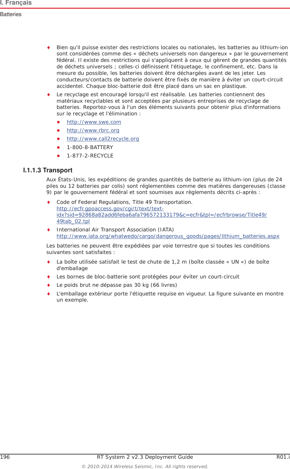 196 RT System 2 v2.3 Deployment Guide R01.i&copy; 2010-2014 Wireless Seismic, Inc. All rights reserved.I. Fran&ccedil;aisBatteriesiBien qu'il puisse exister des restrictions locales ou nationales, les batteries au lithium-ion sont consid&eacute;r&eacute;es comme des &laquo; d&eacute;chets universels non dangereux &raquo; par le gouvernement f&eacute;d&eacute;ral. Il existe des restrictions qui s'appliquent &agrave; ceux qui g&egrave;rent de grandes quantit&eacute;s de d&eacute;chets universels ; celles-ci d&eacute;finissent l'&eacute;tiquetage, le confinement, etc. Dans la mesure du possible, les batteries doivent &ecirc;tre d&eacute;charg&eacute;es avant de les jeter. Les conducteurs/contacts de batterie doivent &ecirc;tre fix&eacute;s de mani&egrave;re &agrave; &eacute;viter un court-circuit accidentel. Chaque bloc-batterie doit &ecirc;tre plac&eacute; dans un sac en plastique.iLe recyclage est encourag&eacute; lorsqu'il est r&eacute;alisable. Les batteries contiennent des mat&eacute;riaux recyclables et sont accept&eacute;es par plusieurs entreprises de recyclage de batteries. Reportez-vous &agrave; l'un des &eacute;l&eacute;ments suivants pour obtenir plus d'informations sur le recyclage et l'&eacute;limination :Ɣhttp://www.swe.comƔhttp://www.rbrc.orgƔhttp://www.call2recycle.orgƔ1-800-8-BATTERY Ɣ1-877-2-RECYCLEI.1.1.3 TransportAux &Eacute;tats-Unis, les exp&eacute;ditions de grandes quantit&eacute;s de batterie au lithium-ion (plus de 24 piles ou 12 batteries par colis) sont r&eacute;glement&eacute;es comme des mati&egrave;res dangereuses (classe 9) par le gouvernement f&eacute;d&eacute;ral et sont soumises aux r&egrave;glements d&eacute;crits ci-apr&egrave;s :iCode of Federal Regulations, Title 49 Transportation. http://ecfr.gpoaccess.gov/cgi/t/text/text-idx?sid=92868a82add6feba6afa796572133179&amp;c=ecfr&amp;tpl=/ecfrbrowse/Title49/49tab_02.tpliInternational Air Transport Association (IATA)http://www.iata.org/whatwedo/cargo/dangerous_goods/pages/lithium_batteries.aspxLes batteries ne peuvent &ecirc;tre exp&eacute;di&eacute;es par voie terrestre que si toutes les conditions suivantes sont satisfaites : iLa bo&icirc;te utilis&eacute;e satisfait le test de chute de 1,2 m (bo&icirc;te class&eacute;e &laquo; UN &raquo;) de bo&icirc;te d'emballageiLes bornes de bloc-batterie sont prot&eacute;g&eacute;es pour &eacute;viter un court-circuitiLe poids brut ne d&eacute;passe pas 30 kg (66 livres) iL'emballage ext&eacute;rieur porte l'&eacute;tiquette requise en vigueur. La figure suivante en montre un exemple.