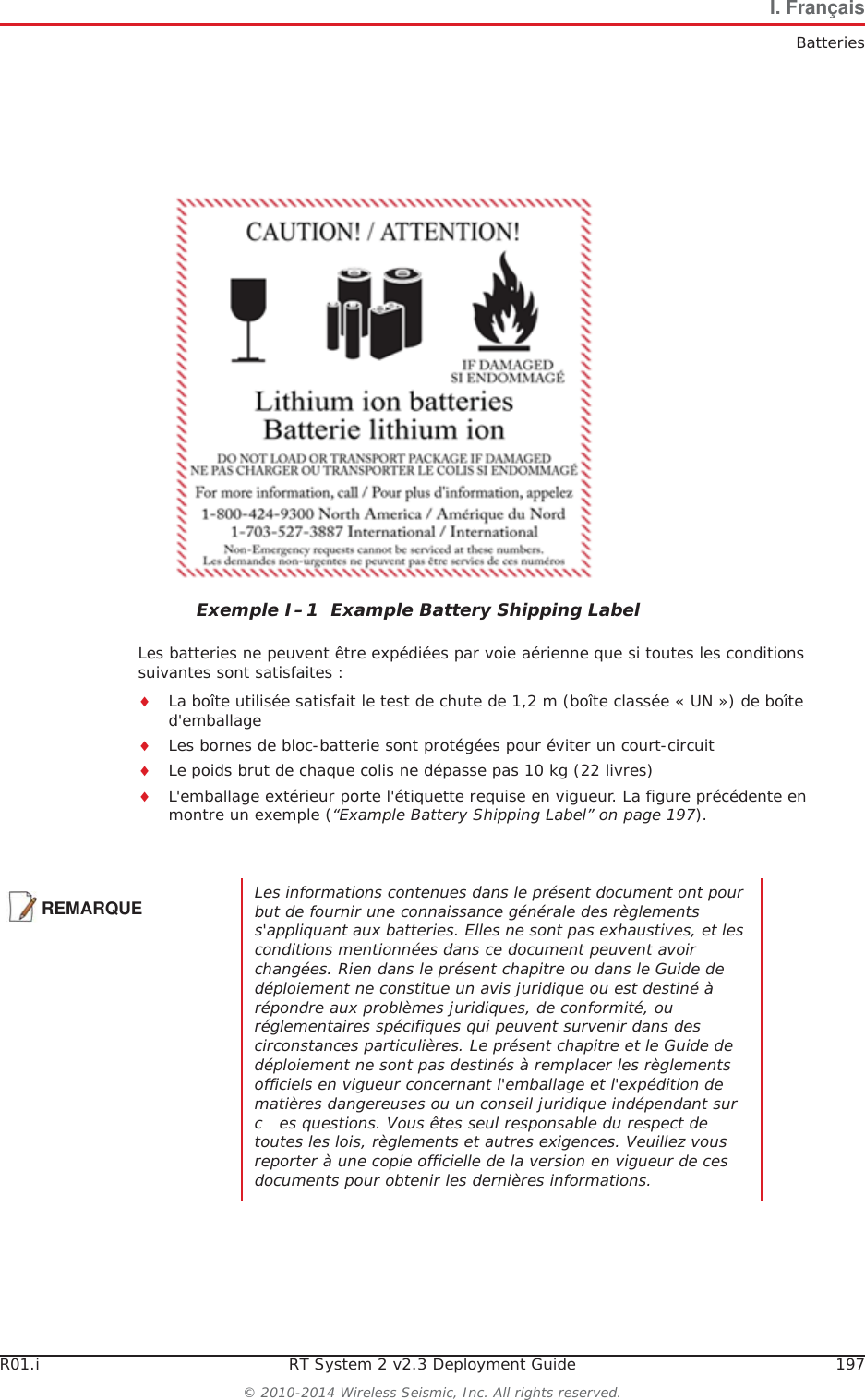 R01.i RT System 2 v2.3 Deployment Guide 197&copy; 2010-2014 Wireless Seismic, Inc. All rights reserved.I. Fran&ccedil;aisBatteriesLes batteries ne peuvent &ecirc;tre exp&eacute;di&eacute;es par voie a&eacute;rienne que si toutes les conditions suivantes sont satisfaites :iLa bo&icirc;te utilis&eacute;e satisfait le test de chute de 1,2 m (bo&icirc;te class&eacute;e &laquo; UN &raquo;) de bo&icirc;te d'emballageiLes bornes de bloc-batterie sont prot&eacute;g&eacute;es pour &eacute;viter un court-circuitiLe poids brut de chaque colis ne d&eacute;passe pas 10 kg (22 livres) iL'emballage ext&eacute;rieur porte l'&eacute;tiquette requise en vigueur. La figure pr&eacute;c&eacute;dente en montre un exemple (&ldquo;Example Battery Shipping Label&rdquo; on page 197).Exemple I&ndash;1  Example Battery Shipping LabelREMARQUELes informations contenues dans le pr&eacute;sent document ont pour but de fournir une connaissance g&eacute;n&eacute;rale des r&egrave;glements s'appliquant aux batteries. Elles ne sont pas exhaustives, et les conditions mentionn&eacute;es dans ce document peuvent avoir chang&eacute;es. Rien dans le pr&eacute;sent chapitre ou dans le Guide de d&eacute;ploiement ne constitue un avis juridique ou est destin&eacute; &agrave; r&eacute;pondre aux probl&egrave;mes juridiques, de conformit&eacute;, ou r&eacute;glementaires sp&eacute;cifiques qui peuvent survenir dans des circonstances particuli&egrave;res. Le pr&eacute;sent chapitre et le Guide de d&eacute;ploiement ne sont pas destin&eacute;s &agrave; remplacer les r&egrave;glements officiels en vigueur concernant l'emballage et l'exp&eacute;dition de mati&egrave;res dangereuses ou un conseil juridique ind&eacute;pendant sur   c es questions. Vous &ecirc;tes seul responsable du respect de toutes les lois, r&egrave;glements et autres exigences. Veuillez vous reporter &agrave; une copie officielle de la version en vigueur de ces documents pour obtenir les derni&egrave;res informations.