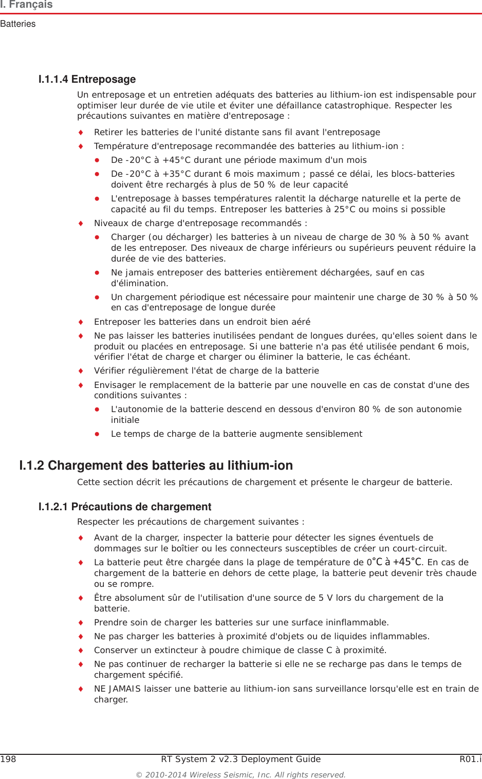 198 RT System 2 v2.3 Deployment Guide R01.i&copy; 2010-2014 Wireless Seismic, Inc. All rights reserved.I. Fran&ccedil;aisBatteriesI.1.1.4 EntreposageUn entreposage et un entretien ad&eacute;quats des batteries au lithium-ion est indispensable pour optimiser leur dur&eacute;e de vie utile et &eacute;viter une d&eacute;faillance catastrophique. Respecter les pr&eacute;cautions suivantes en mati&egrave;re d'entreposage :iRetirer les batteries de l'unit&eacute; distante sans fil avant l'entreposageiTemp&eacute;rature d'entreposage recommand&eacute;e des batteries au lithium-ion :ƔDe -20&deg;C &agrave; +45&deg;C durant une p&eacute;riode maximum d'un moisƔDe -20&deg;C &agrave; +35&deg;C durant 6 mois maximum ; pass&eacute; ce d&eacute;lai, les blocs-batteries doivent &ecirc;tre recharg&eacute;s &agrave; plus de 50 % de leur capacit&eacute; ƔL'entreposage &agrave; basses temp&eacute;ratures ralentit la d&eacute;charge naturelle et la perte de capacit&eacute; au fil du temps. Entreposer les batteries &agrave; 25&deg;C ou moins si possibleiNiveaux de charge d'entreposage recommand&eacute;s :ƔCharger (ou d&eacute;charger) les batteries &agrave; un niveau de charge de 30 % &agrave; 50 % avant de les entreposer. Des niveaux de charge inf&eacute;rieurs ou sup&eacute;rieurs peuvent r&eacute;duire la dur&eacute;e de vie des batteries.ƔNe jamais entreposer des batteries enti&egrave;rement d&eacute;charg&eacute;es, sauf en cas d'&eacute;limination.ƔUn chargement p&eacute;riodique est n&eacute;cessaire pour maintenir une charge de 30 % &agrave; 50 % en cas d'entreposage de longue dur&eacute;eiEntreposer les batteries dans un endroit bien a&eacute;r&eacute;iNe pas laisser les batteries inutilis&eacute;es pendant de longues dur&eacute;es, qu'elles soient dans le produit ou plac&eacute;es en entreposage. Si une batterie n'a pas &eacute;t&eacute; utilis&eacute;e pendant 6 mois, v&eacute;rifier l'&eacute;tat de charge et charger ou &eacute;liminer la batterie, le cas &eacute;ch&eacute;ant.iV&eacute;rifier r&eacute;guli&egrave;rement l'&eacute;tat de charge de la batterieiEnvisager le remplacement de la batterie par une nouvelle en cas de constat d'une des conditions suivantes :ƔL'autonomie de la batterie descend en dessous d'environ 80 % de son autonomie initialeƔLe temps de charge de la batterie augmente sensiblementI.1.2 Chargement des batteries au lithium-ionCette section d&eacute;crit les pr&eacute;cautions de chargement et pr&eacute;sente le chargeur de batterie. I.1.2.1 Pr&eacute;cautions de chargementRespecter les pr&eacute;cautions de chargement suivantes :iAvant de la charger, inspecter la batterie pour d&eacute;tecter les signes &eacute;ventuels de dommages sur le bo&icirc;tier ou les connecteurs susceptibles de cr&eacute;er un court-circuit.iLa batterie peut &ecirc;tre charg&eacute;e dans la plage de temp&eacute;rature de 0&deg;C&agrave;+45&deg;C. En cas de chargement de la batterie en dehors de cette plage, la batterie peut devenir tr&egrave;s chaude ou se rompre.i&Ecirc;tre absolument s&ucirc;r de l'utilisation d'une source de 5 V lors du chargement de la batterie.iPrendre soin de charger les batteries sur une surface ininflammable. iNe pas charger les batteries &agrave; proximit&eacute; d'objets ou de liquides inflammables.iConserver un extincteur &agrave; poudre chimique de classe C &agrave; proximit&eacute;.iNe pas continuer de recharger la batterie si elle ne se recharge pas dans le temps de chargement sp&eacute;cifi&eacute;.iNE JAMAIS laisser une batterie au lithium-ion sans surveillance lorsqu'elle est en train de charger.