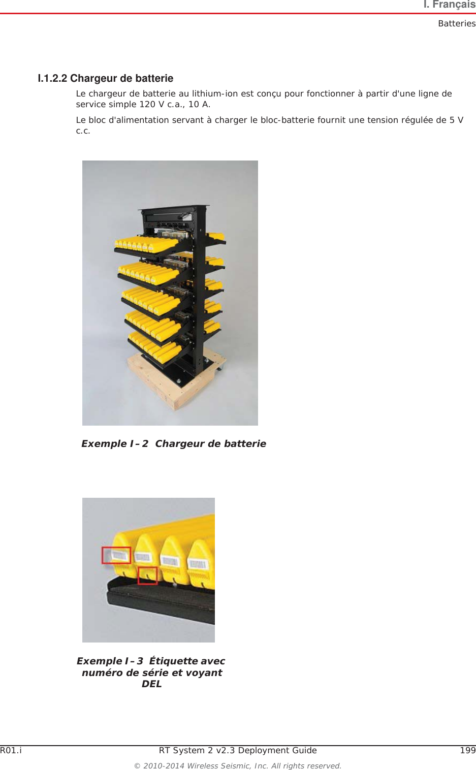 R01.i RT System 2 v2.3 Deployment Guide 199&copy; 2010-2014 Wireless Seismic, Inc. All rights reserved.I. Fran&ccedil;aisBatteriesI.1.2.2 Chargeur de batterieLe chargeur de batterie au lithium-ion est con&ccedil;u pour fonctionner &agrave; partir d'une ligne de service simple 120 V c.a., 10 A.Le bloc d'alimentation servant &agrave; charger le bloc-batterie fournit une tension r&eacute;gul&eacute;e de 5 V c.c.Exemple I&ndash;2  Chargeur de batterieExemple I&ndash;3  &Eacute;tiquette avec num&eacute;ro de s&eacute;rie et voyant DEL