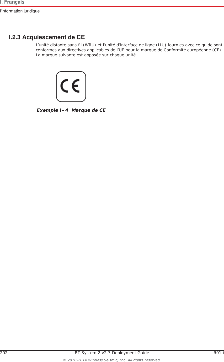 202 RT System 2 v2.3 Deployment Guide R01.i&copy; 2010-2014 Wireless Seismic, Inc. All rights reserved.I. Fran&ccedil;aisl'information juridiqueI.2.3 Acquiescement de CEL&rsquo;unit&eacute; distante sans fil (WRU) et l&rsquo;unit&eacute; d&rsquo;interface de ligne (LIU) fournies avec ce guide sont conformes aux directives applicables de l&rsquo;UE pour la marque de Conformit&eacute; europ&eacute;enne (CE). La marque suivante est appos&eacute;e sur chaque unit&eacute;.Exemple I&ndash;4  Marque de CE