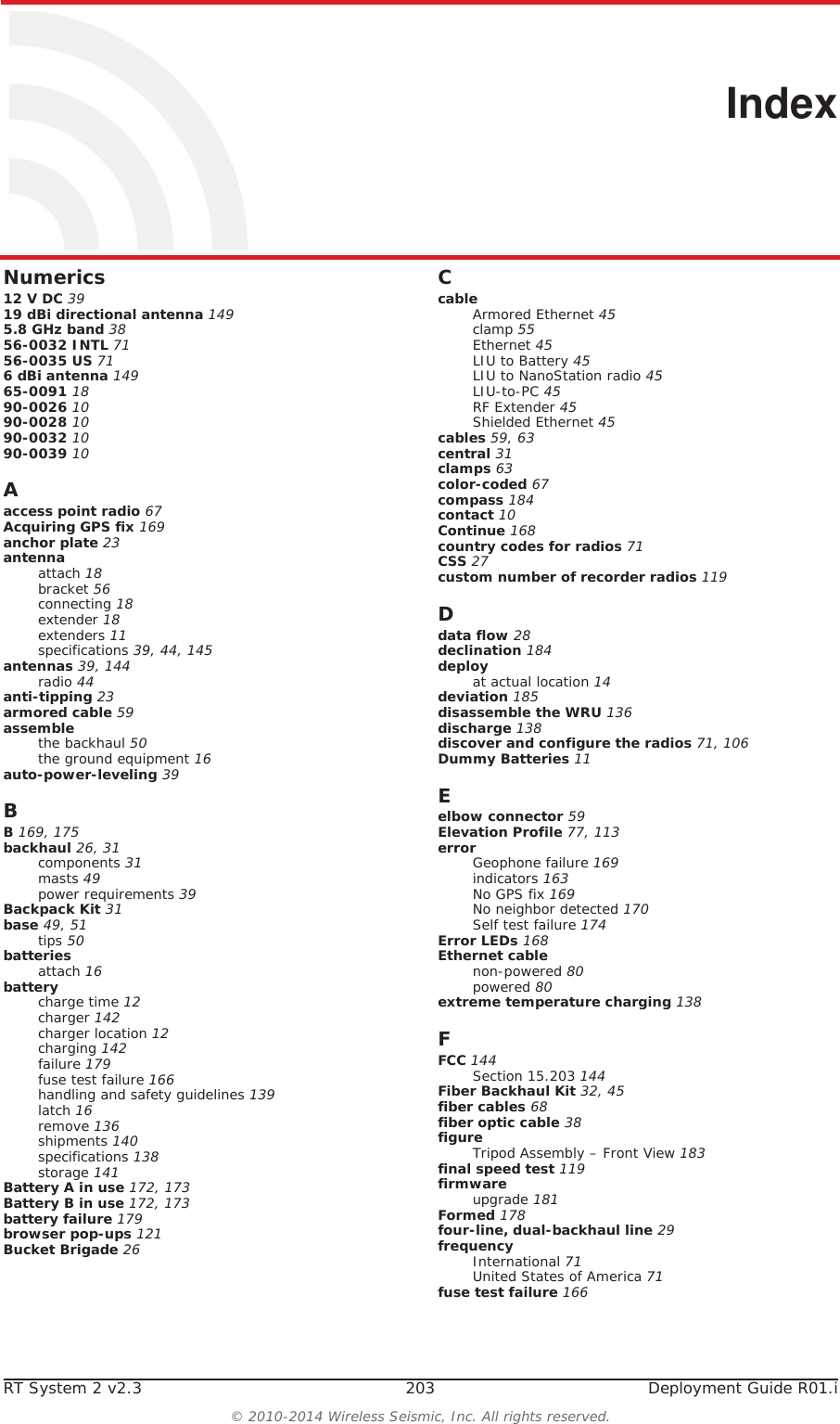 RT System 2 v2.3 203  Deployment Guide R01.i&copy; 2010-2014 Wireless Seismic, Inc. All rights reserved.IndexNumerics12 V DC 3919 dBi directional antenna 1495.8 GHz band 3856-0032 INTL 7156-0035 US 716 dBi antenna 14965-0091 1890-0026 1090-0028 1090-0032 1090-0039 10Aaccess point radio 67Acquiring GPS fix 169anchor plate 23antennaattach 18bracket 56connecting 18extender 18extenders 11specifications 39, 44, 145antennas 39, 144radio 44anti-tipping 23armored cable 59assemblethe backhaul 50the ground equipment 16auto-power-leveling 39BB 169, 175backhaul 26, 31components 31masts 49power requirements 39Backpack Kit 31base 49, 51tips 50batteriesattach 16batterycharge time 12charger 142charger location 12charging 142failure 179fuse test failure 166handling and safety guidelines 139latch 16remove 136shipments 140specifications 138storage 141Battery A in use 172, 173Battery B in use 172, 173battery failure 179browser pop-ups 121Bucket Brigade 26CcableArmored Ethernet 45clamp 55Ethernet 45LIU to Battery 45LIU to NanoStation radio 45LIU-to-PC 45RF Extender 45Shielded Ethernet 45cables 59, 63central 31clamps 63color-coded 67compass 184contact 10Continue 168country codes for radios 71CSS 27custom number of recorder radios 119Ddata flow 28declination 184deployat actual location 14deviation 185disassemble the WRU 136discharge 138discover and configure the radios 71, 106Dummy Batteries 11Eelbow connector 59Elevation Profile 77, 113errorGeophone failure 169indicators 163No GPS fix 169No neighbor detected 170Self test failure 174Error LEDs 168Ethernet cablenon-powered 80powered 80extreme temperature charging 138FFCC 144Section 15.203 144Fiber Backhaul Kit 32, 45fiber cables 68fiber optic cable 38figureTripod Assembly &ndash; Front View 183final speed test 119firmwareupgrade 181Formed 178four-line, dual-backhaul line 29frequencyInternational 71United States of America 71fuse test failure 166