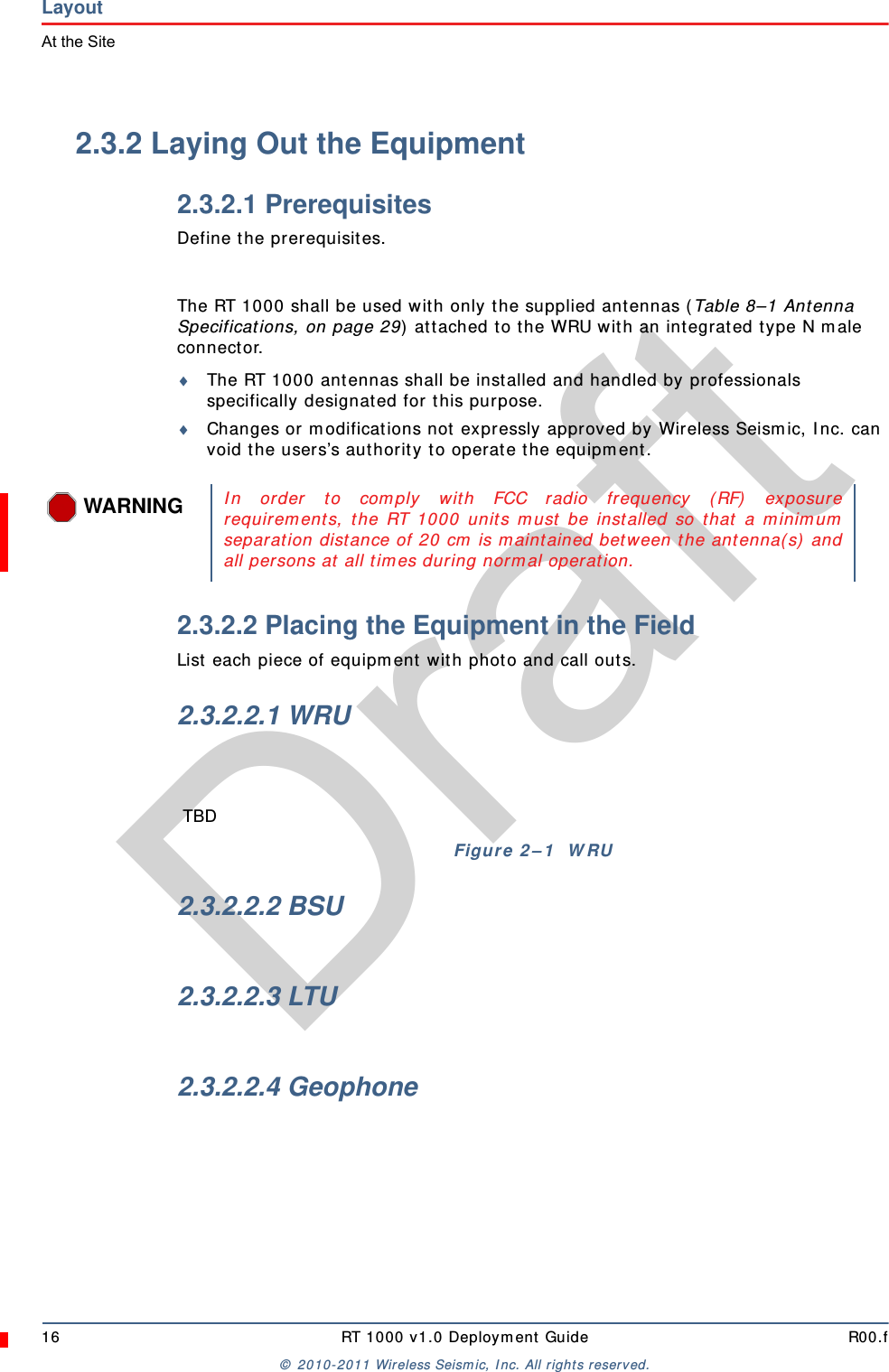 Draft16 RT 1000 v1.0 Deployment Guide R00.f© 2010-2011 Wireless Seismic, Inc. All rights reserved.LayoutAt the Site2.3.2 Laying Out the Equipment2.3.2.1 PrerequisitesDefine the prerequisites.The RT 1000 shall be used with only the supplied antennas (Table 8–1 Antenna Specifications, on page 29) attached to the WRU with an integrated type N male connector.The RT 1000 antennas shall be installed and handled by professionals specifically designated for this purpose.Changes or modifications not expressly approved by Wireless Seismic, Inc. can void the users’s authority to operate the equipment. 2.3.2.2 Placing the Equipment in the FieldList each piece of equipment with photo and call outs.2.3.2.2.1 WRU2.3.2.2.2 BSU2.3.2.2.3 LTU2.3.2.2.4 GeophoneWARNINGIn order to comply with FCC radio frequency (RF) exposurerequirements, the RT 1000 units must be installed so that a minimumseparation distance of 20 cm is maintained between the antenna(s) andall persons at all times during normal operation.TBDFigure 2–1  WRU