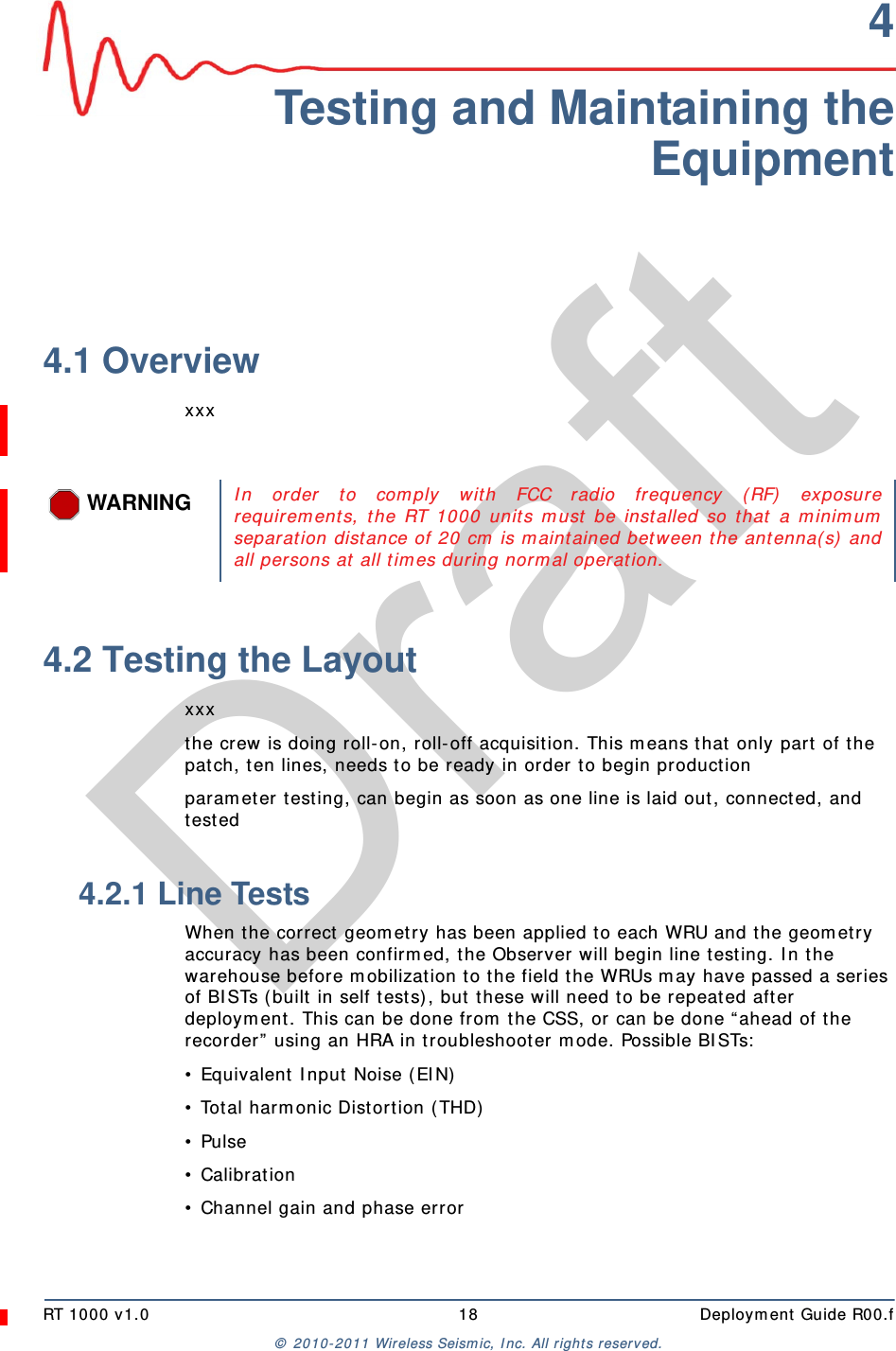 DraftRT 1000 v1.0 18  Deployment Guide R00.f© 2010-2011 Wireless Seismic, Inc. All rights reserved.4Testing and Maintaining theEquipment4.1 Overviewxxx4.2 Testing the Layoutxxxthe crew is doing roll-on, roll-off acquisition. This means that only part of the patch, ten lines, needs to be ready in order to begin productionparameter testing, can begin as soon as one line is laid out, connected, and tested4.2.1 Line TestsWhen the correct geometry has been applied to each WRU and the geometry accuracy has been confirmed, the Observer will begin line testing. In the warehouse before mobilization to the field the WRUs may have passed a series of BISTs (built in self tests), but these will need to be repeated after deployment. This can be done from the CSS, or can be done “ahead of the recorder” using an HRA in troubleshooter mode. Possible BISTs:• Equivalent Input Noise (EIN)• Total harmonic Distortion (THD)• Pulse• Calibration• Channel gain and phase errorWARNINGIn order to comply with FCC radio frequency (RF) exposurerequirements, the RT 1000 units must be installed so that a minimumseparation distance of 20 cm is maintained between the antenna(s) andall persons at all times during normal operation. 