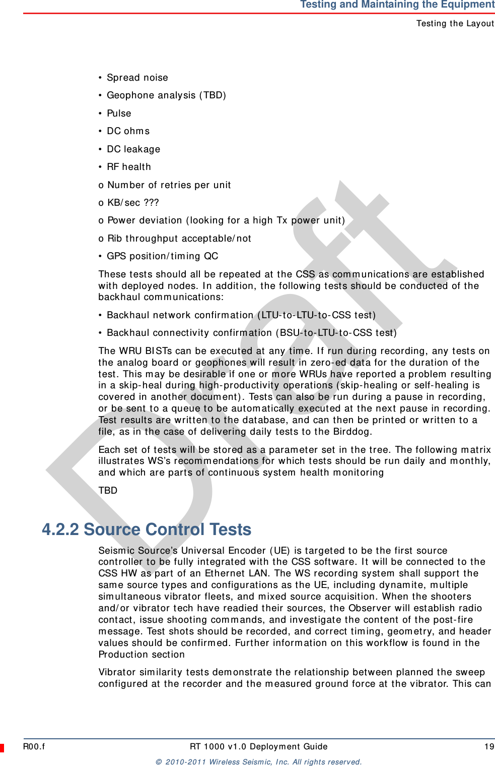 DraftR00.f RT 1000 v1.0 Deployment Guide 19© 2010-2011 Wireless Seismic, Inc. All rights reserved.Testing and Maintaining the EquipmentTesting the Layout• Spread noise• Geophone analysis (TBD)• Pulse• DC ohms• DC leakage• RF healtho Number of retries per unito KB/sec ???o Power deviation (looking for a high Tx power unit)o Rib throughput acceptable/not• GPS position/timing QCThese tests should all be repeated at the CSS as communications are established with deployed nodes. In addition, the following tests should be conducted of the backhaul communications:• Backhaul network confirmation (LTU-to-LTU-to-CSS test)• Backhaul connectivity confirmation (BSU-to-LTU-to-CSS test)The WRU BISTs can be executed at any time. If run during recording, any tests on the analog board or geophones will result in zero-ed data for the duration of the test. This may be desirable if one or more WRUs have reported a problem resulting in a skip-heal during high-productivity operations (skip-healing or self-healing is covered in another document). Tests can also be run during a pause in recording, or be sent to a queue to be automatically executed at the next pause in recording. Test results are written to the database, and can then be printed or written to a file, as in the case of delivering daily tests to the Birddog.Each set of tests will be stored as a parameter set in the tree. The following matrix illustrates WS’s recommendations for which tests should be run daily and monthly, and which are parts of continuous system health monitoringTBD4.2.2 Source Control TestsSeismic Source’s Universal Encoder (UE) is targeted to be the first source controller to be fully integrated with the CSS software. It will be connected to the CSS HW as part of an Ethernet LAN. The WS recording system shall support the same source types and configurations as the UE, including dynamite, multiple simultaneous vibrator fleets, and mixed source acquisition. When the shooters and/or vibrator tech have readied their sources, the Observer will establish radio contact, issue shooting commands, and investigate the content of the post-fire message. Test shots should be recorded, and correct timing, geometry, and header values should be confirmed. Further information on this workflow is found in the Production sectionVibrator similarity tests demonstrate the relationship between planned the sweep configured at the recorder and the measured ground force at the vibrator. This can 