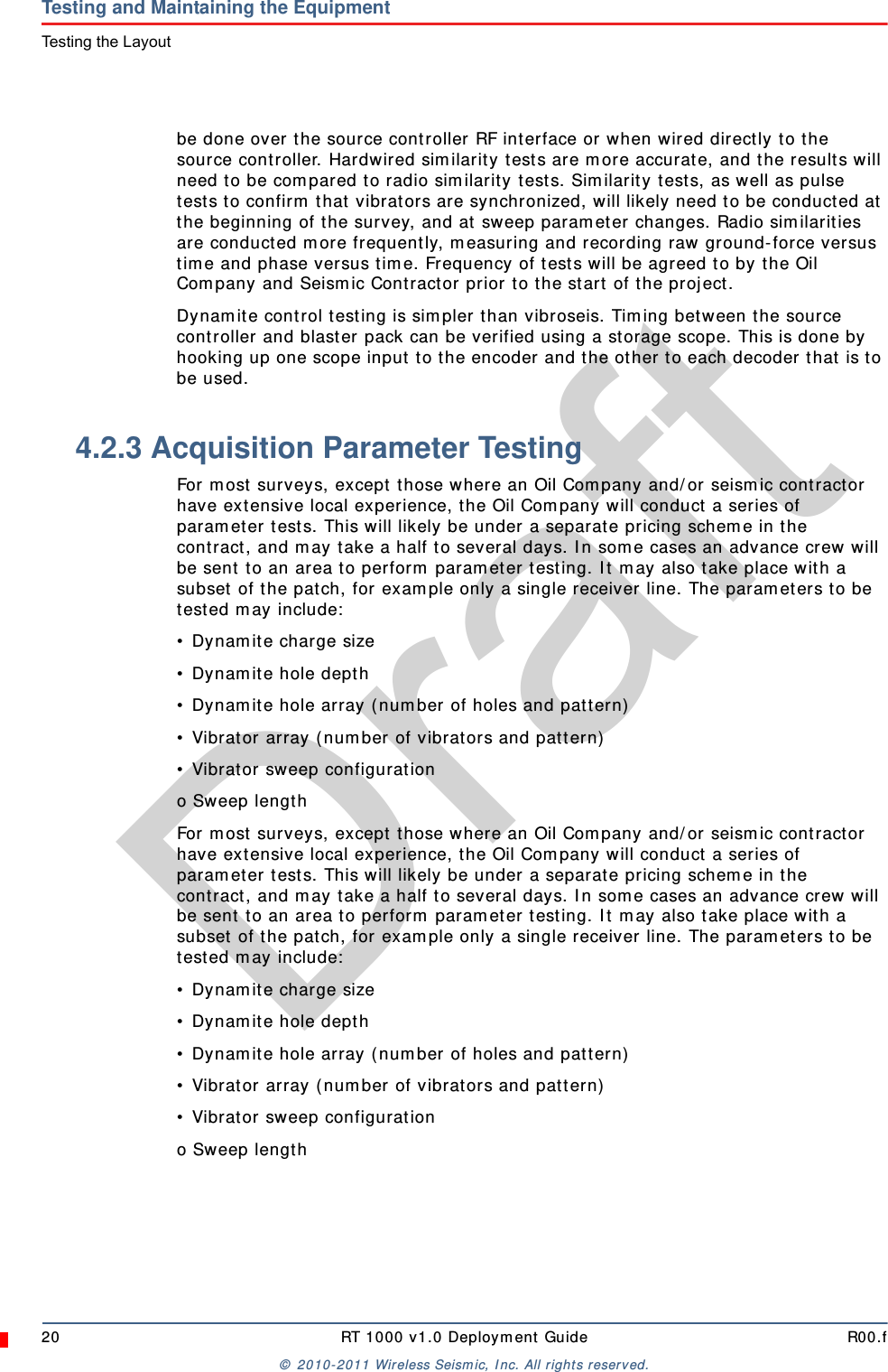 Draft20 RT 1000 v1.0 Deployment Guide R00.f© 2010-2011 Wireless Seismic, Inc. All rights reserved.Testing and Maintaining the EquipmentTesting the Layoutbe done over the source controller RF interface or when wired directly to the source controller. Hardwired similarity tests are more accurate, and the results will need to be compared to radio similarity tests. Similarity tests, as well as pulse tests to confirm that vibrators are synchronized, will likely need to be conducted at the beginning of the survey, and at sweep parameter changes. Radio similarities are conducted more frequently, measuring and recording raw ground-force versus time and phase versus time. Frequency of tests will be agreed to by the Oil Company and Seismic Contractor prior to the start of the project.Dynamite control testing is simpler than vibroseis. Timing between the source controller and blaster pack can be verified using a storage scope. This is done by hooking up one scope input to the encoder and the other to each decoder that is to be used.4.2.3 Acquisition Parameter TestingFor most surveys, except those where an Oil Company and/or seismic contractor have extensive local experience, the Oil Company will conduct a series of parameter tests. This will likely be under a separate pricing scheme in the contract, and may take a half to several days. In some cases an advance crew will be sent to an area to perform parameter testing. It may also take place with a subset of the patch, for example only a single receiver line. The parameters to be tested may include:• Dynamite charge size• Dynamite hole depth• Dynamite hole array (number of holes and pattern)• Vibrator array (number of vibrators and pattern)• Vibrator sweep configurationo Sweep lengthFor most surveys, except those where an Oil Company and/or seismic contractor have extensive local experience, the Oil Company will conduct a series of parameter tests. This will likely be under a separate pricing scheme in the contract, and may take a half to several days. In some cases an advance crew will be sent to an area to perform parameter testing. It may also take place with a subset of the patch, for example only a single receiver line. The parameters to be tested may include:• Dynamite charge size• Dynamite hole depth• Dynamite hole array (number of holes and pattern)• Vibrator array (number of vibrators and pattern)• Vibrator sweep configurationo Sweep length