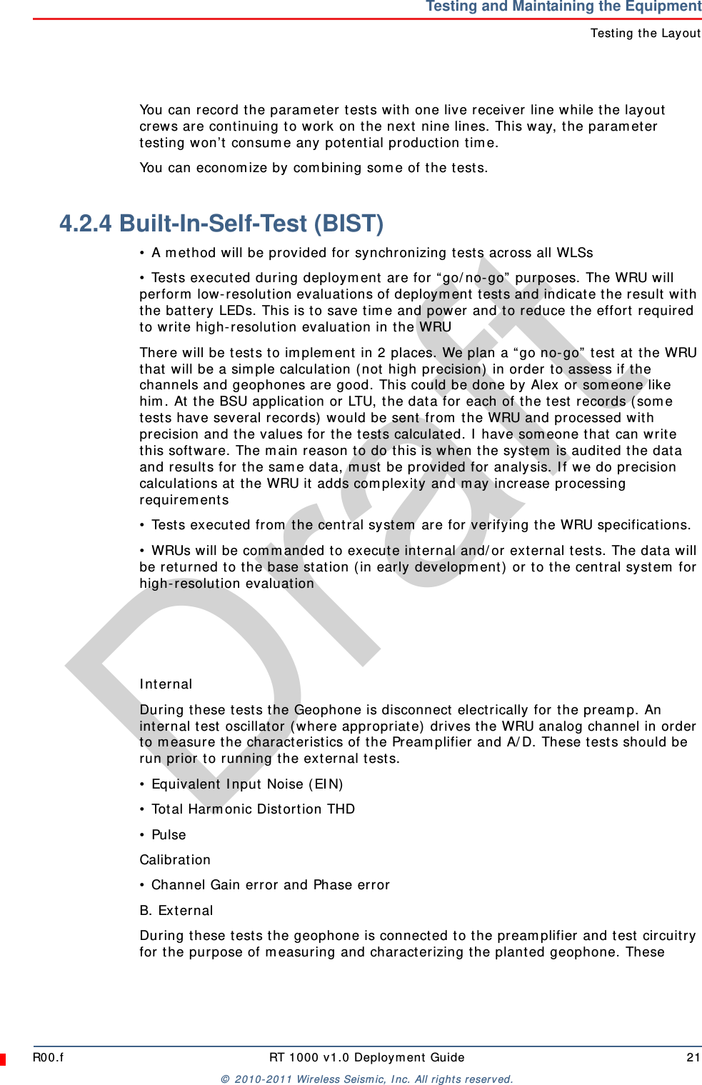 DraftR00.f RT 1000 v1.0 Deployment Guide 21© 2010-2011 Wireless Seismic, Inc. All rights reserved.Testing and Maintaining the EquipmentTesting the LayoutYou can record the parameter tests with one live receiver line while the layout crews are continuing to work on the next nine lines. This way, the parameter testing won’t consume any potential production time.You can economize by combining some of the tests.4.2.4 Built-In-Self-Test (BIST)• A method will be provided for synchronizing tests across all WLSs• Tests executed during deployment are for “go/no-go” purposes. The WRU will perform low-resolution evaluations of deployment tests and indicate the result with the battery LEDs. This is to save time and power and to reduce the effort required to write high-resolution evaluation in the WRUThere will be tests to implement in 2 places. We plan a “go no-go” test at the WRU that will be a simple calculation (not high precision) in order to assess if the channels and geophones are good. This could be done by Alex or someone like him. At the BSU application or LTU, the data for each of the test records (some tests have several records) would be sent from the WRU and processed with precision and the values for the tests calculated. I have someone that can write this software. The main reason to do this is when the system is audited the data and results for the same data, must be provided for analysis. If we do precision calculations at the WRU it adds complexity and may increase processing requirements• Tests executed from the central system are for verifying the WRU specifications.• WRUs will be commanded to execute internal and/or external tests. The data will be returned to the base station (in early development) or to the central system for high-resolution evaluationInternalDuring these tests the Geophone is disconnect electrically for the preamp. An internal test oscillator (where appropriate) drives the WRU analog channel in order to measure the characteristics of the Preamplifier and A/D. These tests should be run prior to running the external tests.• Equivalent Input Noise (EIN)• Total Harmonic Distortion THD• PulseCalibration• Channel Gain error and Phase errorB. ExternalDuring these tests the geophone is connected to the preamplifier and test circuitry for the purpose of measuring and characterizing the planted geophone. These 