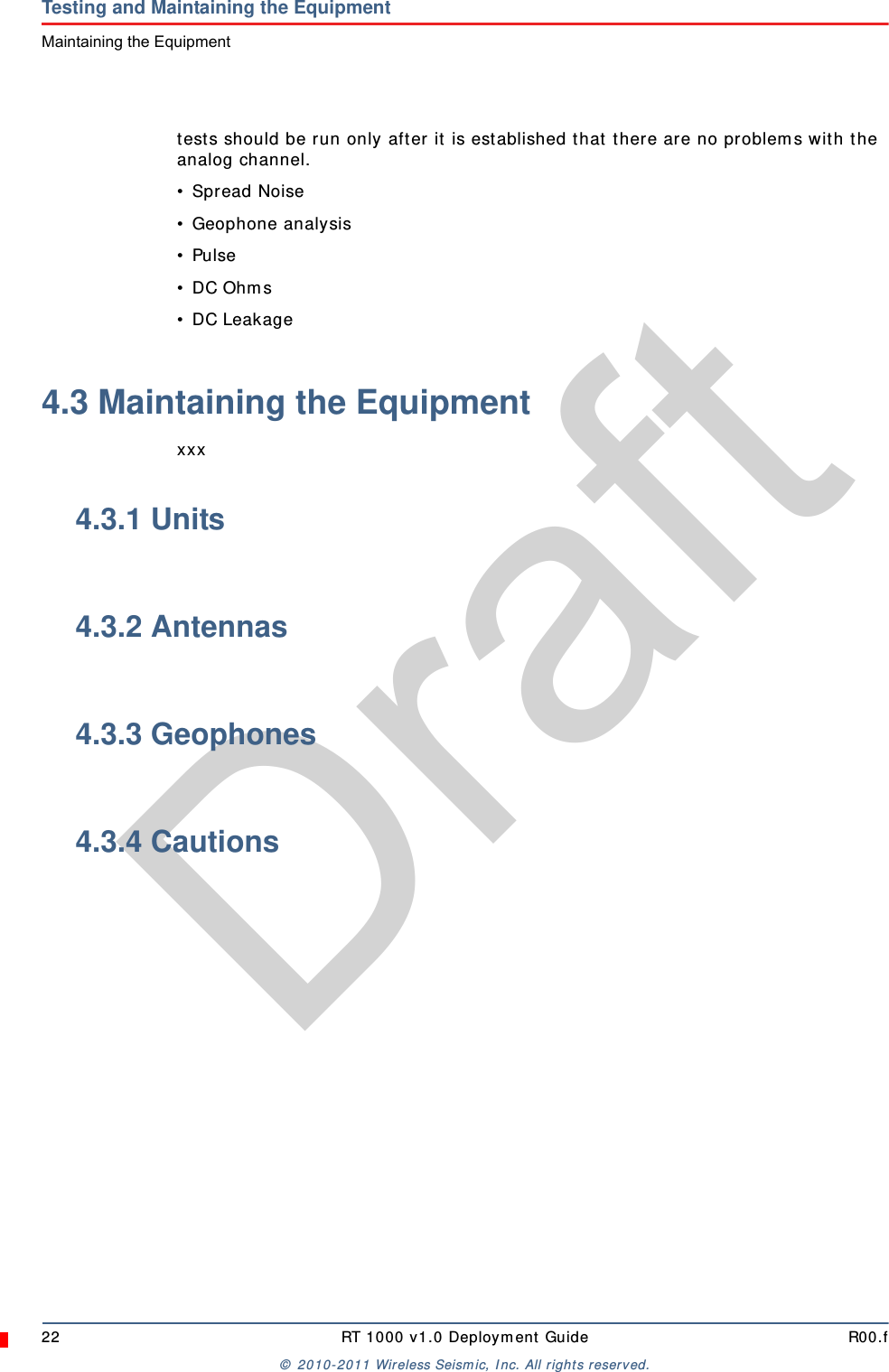 Draft22 RT 1000 v1.0 Deployment Guide R00.f© 2010-2011 Wireless Seismic, Inc. All rights reserved.Testing and Maintaining the EquipmentMaintaining the Equipmenttests should be run only after it is established that there are no problems with the analog channel.• Spread Noise• Geophone analysis• Pulse• DC Ohms• DC Leakage4.3 Maintaining the Equipmentxxx4.3.1 Units4.3.2 Antennas4.3.3 Geophones4.3.4 Cautions