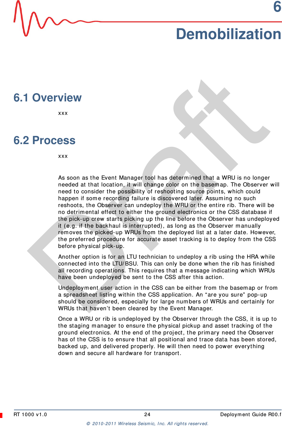 DraftRT 1000 v1.0 24  Deployment Guide R00.f© 2010-2011 Wireless Seismic, Inc. All rights reserved.6Demobilization6.1 Overviewxxx6.2 ProcessxxxAs soon as the Event Manager tool has determined that a WRU is no longer needed at that location, it will change color on the basemap. The Observer will need to consider the possibility of reshooting source points, which could happen if some recording failure is discovered later. Assuming no such reshoots, the Observer can undeploy the WRU or the entire rib. There will be no detrimental effect to either the ground electronics or the CSS database if the pick-up crew starts picking up the line before the Observer has undeployed it (e.g. if the backhaul is interrupted), as long as the Observer manually removes the picked-up WRUs from the deployed list at a later date. However, the preferred procedure for accurate asset tracking is to deploy from the CSS before physical pick-up.Another option is for an LTU technician to undeploy a rib using the HRA while connected into the LTU/BSU. This can only be done when the rib has finished all recording operations. This requires that a message indicating which WRUs have been undeployed be sent to the CSS after this action.Undeployment user action in the CSS can be either from the basemap or from a spreadsheet listing within the CSS application. An “are you sure” pop-up should be considered, especially for large numbers of WRUs and certainly for WRUs that haven’t been cleared by the Event Manager.Once a WRU or rib is undeployed by the Observer through the CSS, it is up to the staging manager to ensure the physical pickup and asset tracking of the ground electronics. At the end of the project, the primary need the Observer has of the CSS is to ensure that all positional and trace data has been stored, backed up, and delivered properly. He will then need to power everything down and secure all hardware for transport.