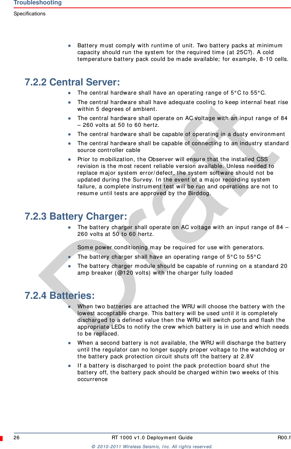 Draft26 RT 1000 v1.0 Deployment Guide R00.f© 2010-2011 Wireless Seismic, Inc. All rights reserved.TroubleshootingSpecifications●Battery must comply with runtime of unit. Two battery packs at minimum capacity should run the system for the required time (at 25C?). A cold temperature battery pack could be made available; for example, 8-10 cells.7.2.2 Central Server:●The central hardware shall have an operating range of 5°C to 55°C.●The central hardware shall have adequate cooling to keep internal heat rise within 5 degrees of ambient.●The central hardware shall operate on AC voltage with an input range of 84 – 260 volts at 50 to 60 hertz.●The central hardware shall be capable of operating in a dusty environment●The central hardware shall be capable of connecting to an industry standard source controller cable●Prior to mobilization, the Observer will ensure that the installed CSS revision is the most recent reliable version available. Unless needed to replace major system error/defect, the system software should not be updated during the Survey. In the event of a major recording system failure, a complete instrument test will be run and operations are not to resume until tests are approved by the Birddog.7.2.3 Battery Charger:●The battery charger shall operate on AC voltage with an input range of 84 – 260 volts at 50 to 60 hertz.Some power conditioning may be required for use with generators.●The battery charger shall have an operating range of 5°C to 55°C●The battery charger module should be capable of running on a standard 20 amp breaker (@120 volts) with the charger fully loaded7.2.4 Batteries:●When two batteries are attached the WRU will choose the battery with the lowest acceptable charge. This battery will be used until it is completely discharged to a defined value then the WRU will switch ports and flash the appropriate LEDs to notify the crew which battery is in use and which needs to be replaced.●When a second battery is not available, the WRU will discharge the battery until the regulator can no longer supply proper voltage to the watchdog or the battery pack protection circuit shuts off the battery at 2.8V●If a battery is discharged to point the pack protection board shut the battery off, the battery pack should be charged within two weeks of this occurrence