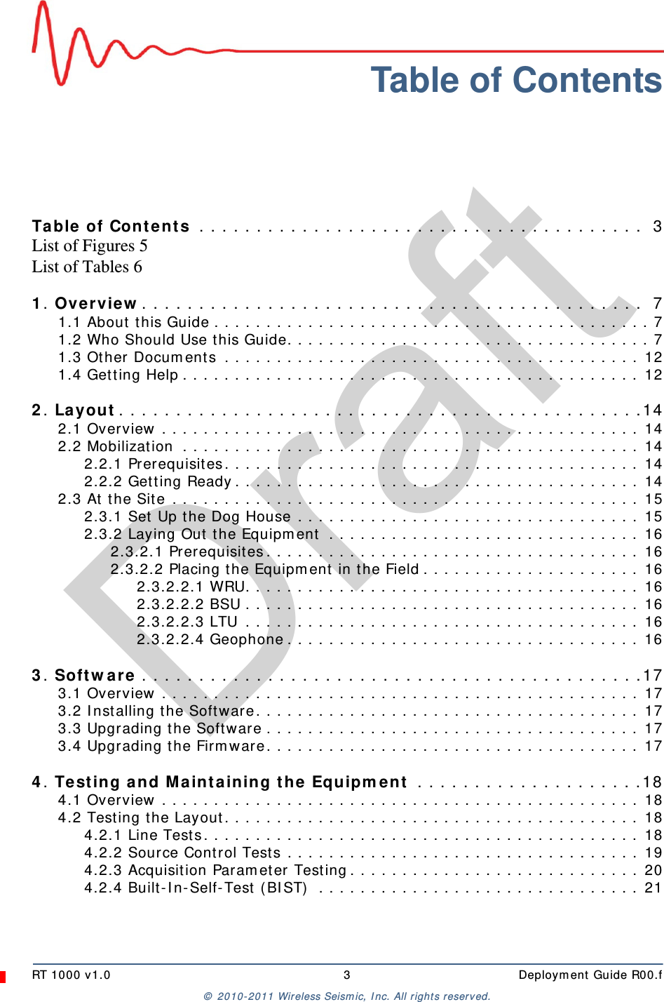DraftRT 1000 v1.0 3  Deployment Guide R00.f© 2010-2011 Wireless Seismic, Inc. All rights reserved.Table of ContentsTable of Contents  . . . . . . . . . . . . . . . . . . . . . . . . . . . . . . . . . . . . . . .  3List of Figures 5List of Tables 61. Overview. . . . . . . . . . . . . . . . . . . . . . . . . . . . . . . . . . . . . . . . . . . .  71.1 About this Guide . . . . . . . . . . . . . . . . . . . . . . . . . . . . . . . . . . . . . . . . . . 71.2 Who Should Use this Guide. . . . . . . . . . . . . . . . . . . . . . . . . . . . . . . . . . . 71.3 Other Documents  . . . . . . . . . . . . . . . . . . . . . . . . . . . . . . . . . . . . . . . . 121.4 Getting Help . . . . . . . . . . . . . . . . . . . . . . . . . . . . . . . . . . . . . . . . . . . . 122. Layout. . . . . . . . . . . . . . . . . . . . . . . . . . . . . . . . . . . . . . . . . . . . . .142.1 Overview . . . . . . . . . . . . . . . . . . . . . . . . . . . . . . . . . . . . . . . . . . . . . . 142.2 Mobilization  . . . . . . . . . . . . . . . . . . . . . . . . . . . . . . . . . . . . . . . . . . . . 142.2.1 Prerequisites. . . . . . . . . . . . . . . . . . . . . . . . . . . . . . . . . . . . . . . . 142.2.2 Getting Ready. . . . . . . . . . . . . . . . . . . . . . . . . . . . . . . . . . . . . . . 142.3 At the Site . . . . . . . . . . . . . . . . . . . . . . . . . . . . . . . . . . . . . . . . . . . . . 152.3.1 Set Up the Dog House . . . . . . . . . . . . . . . . . . . . . . . . . . . . . . . . . 152.3.2 Laying Out the Equipment  . . . . . . . . . . . . . . . . . . . . . . . . . . . . . . 162.3.2.1 Prerequisites. . . . . . . . . . . . . . . . . . . . . . . . . . . . . . . . . . . . 162.3.2.2 Placing the Equipment in the Field . . . . . . . . . . . . . . . . . . . . . 162.3.2.2.1 WRU. . . . . . . . . . . . . . . . . . . . . . . . . . . . . . . . . . . . . . 162.3.2.2.2 BSU . . . . . . . . . . . . . . . . . . . . . . . . . . . . . . . . . . . . . . 162.3.2.2.3 LTU . . . . . . . . . . . . . . . . . . . . . . . . . . . . . . . . . . . . . . 162.3.2.2.4 Geophone . . . . . . . . . . . . . . . . . . . . . . . . . . . . . . . . . . 163. Software . . . . . . . . . . . . . . . . . . . . . . . . . . . . . . . . . . . . . . . . . . . .173.1 Overview . . . . . . . . . . . . . . . . . . . . . . . . . . . . . . . . . . . . . . . . . . . . . . 173.2 Installing the Software. . . . . . . . . . . . . . . . . . . . . . . . . . . . . . . . . . . . . 173.3 Upgrading the Software . . . . . . . . . . . . . . . . . . . . . . . . . . . . . . . . . . . . 173.4 Upgrading the Firmware. . . . . . . . . . . . . . . . . . . . . . . . . . . . . . . . . . . . 174. Testing and Maintaining the Equipment  . . . . . . . . . . . . . . . . . . . .184.1 Overview . . . . . . . . . . . . . . . . . . . . . . . . . . . . . . . . . . . . . . . . . . . . . . 184.2 Testing the Layout. . . . . . . . . . . . . . . . . . . . . . . . . . . . . . . . . . . . . . . . 184.2.1 Line Tests. . . . . . . . . . . . . . . . . . . . . . . . . . . . . . . . . . . . . . . . . . 184.2.2 Source Control Tests . . . . . . . . . . . . . . . . . . . . . . . . . . . . . . . . . . 194.2.3 Acquisition Parameter Testing. . . . . . . . . . . . . . . . . . . . . . . . . . . . 204.2.4 Built-In-Self-Test (BIST)  . . . . . . . . . . . . . . . . . . . . . . . . . . . . . . . 21