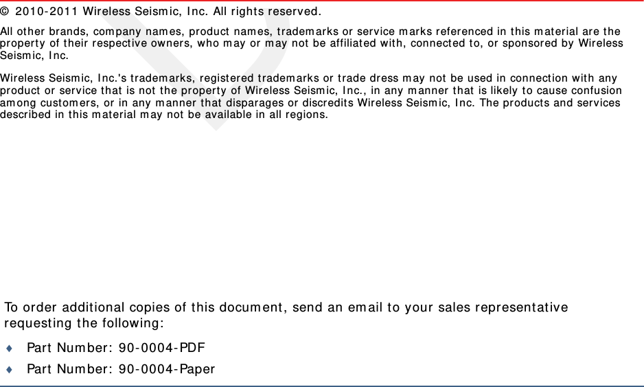 DraftTo order additional copies of this document, send an email to your sales representative requesting the following:Part Number: 90-0004-PDFPart Number: 90-0004-Paper© 2010-2011 Wireless Seismic, Inc. All rights reserved. All other brands, company names, product names, trademarks or service marks referenced in this material are the property of their respective owners, who may or may not be affiliated with, connected to, or sponsored by Wireless Seismic, Inc.Wireless Seismic, Inc.&apos;s trademarks, registered trademarks or trade dress may not be used in connection with any product or service that is not the property of Wireless Seismic, Inc., in any manner that is likely to cause confusion among customers, or in any manner that disparages or discredits Wireless Seismic, Inc. The products and services described in this material may not be available in all regions.