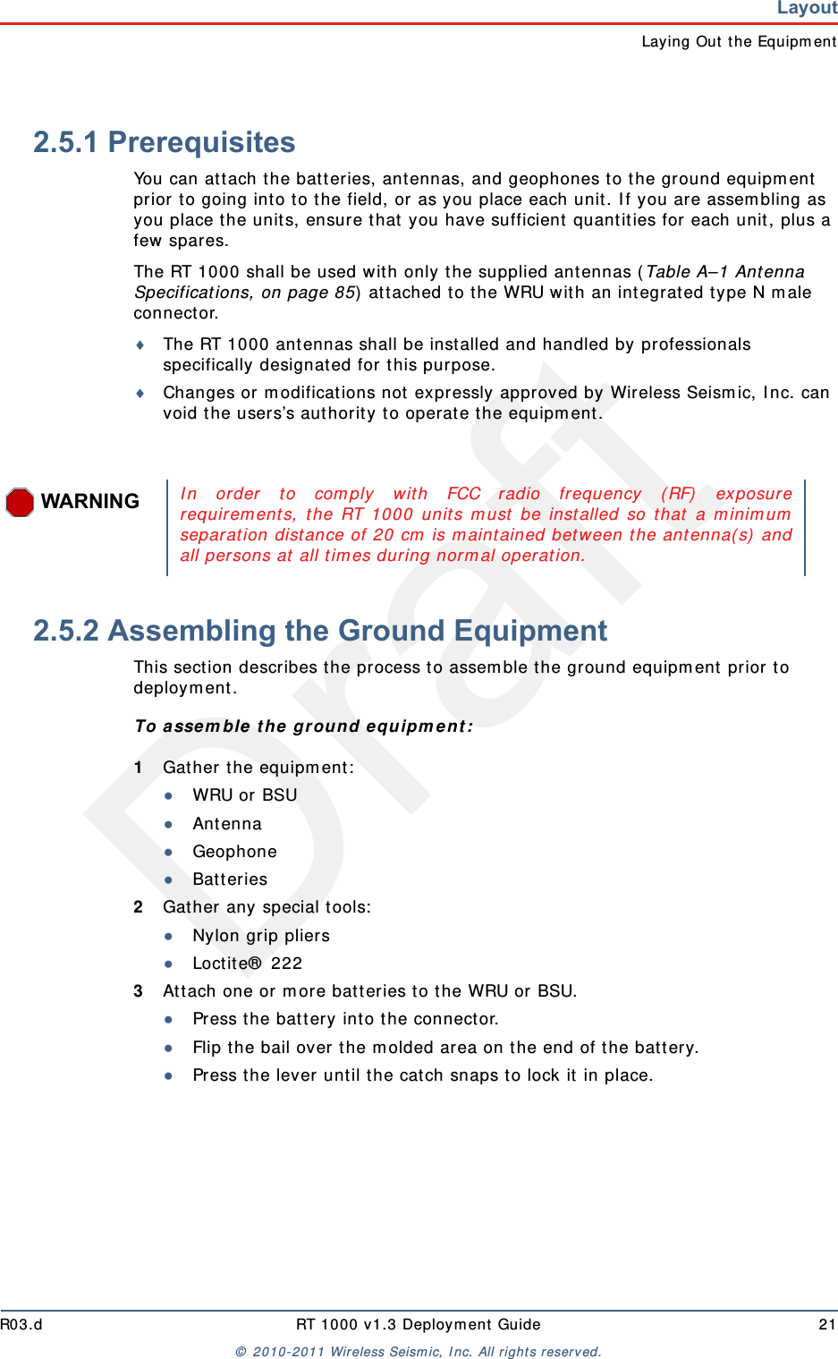 DraftR03.d RT 1000 v1.3 Deployment Guide 21© 2010-2011 Wireless Seismic, Inc. All rights reserved.LayoutLaying Out the Equipment2.5.1 PrerequisitesYou can attach the batteries, antennas, and geophones to the ground equipment prior to going into to the field, or as you place each unit. If you are assembling as you place the units, ensure that you have sufficient quantities for each unit, plus a few spares.The RT 1000 shall be used with only the supplied antennas (Table A–1 Antenna Specifications, on page 85) attached to the WRU with an integrated type N male connector.The RT 1000 antennas shall be installed and handled by professionals specifically designated for this purpose.Changes or modifications not expressly approved by Wireless Seismic, Inc. can void the users’s authority to operate the equipment. 2.5.2 Assembling the Ground Equipment This section describes the process to assemble the ground equipment prior to deployment.To assemble the ground equipment:1Gather the equipment:●WRU or BSU●Antenna●Geophone●Batteries2Gather any special tools:●Nylon grip pliers●Loctite® 2223Attach one or more batteries to the WRU or BSU.●Press the battery into the connector.●Flip the bail over the molded area on the end of the battery.●Press the lever until the catch snaps to lock it in place.WARNINGIn order to comply with FCC radio frequency (RF) exposurerequirements, the RT 1000 units must be installed so that a minimumseparation distance of 20 cm is maintained between the antenna(s) andall persons at all times during normal operation.