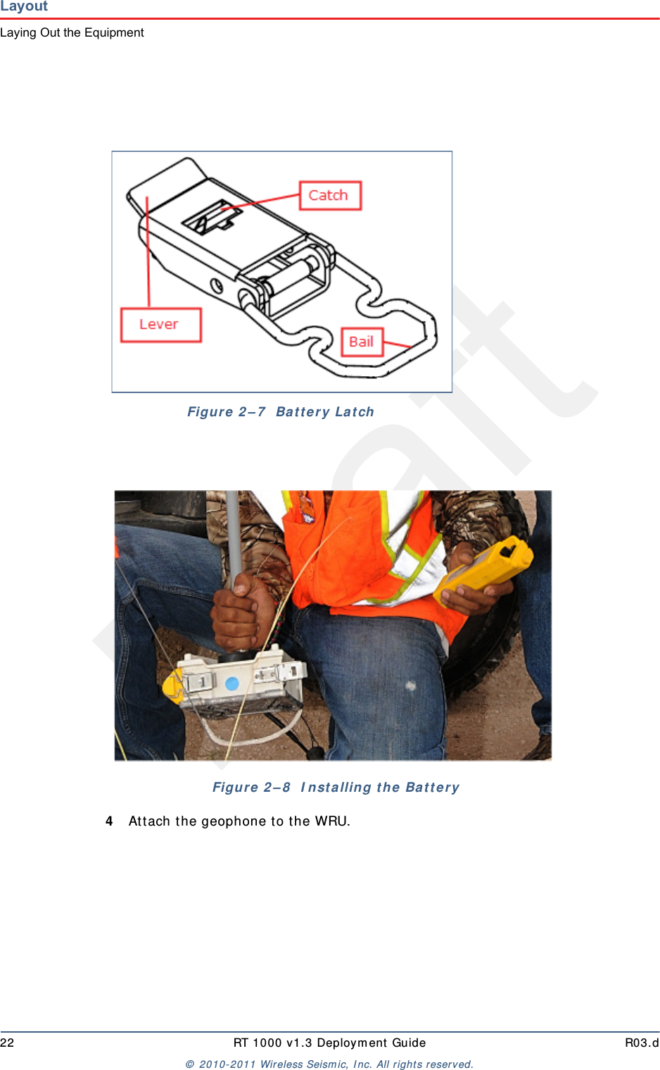 Draft22 RT 1000 v1.3 Deployment Guide R03.d© 2010-2011 Wireless Seismic, Inc. All rights reserved.LayoutLaying Out the Equipment4Attach the geophone to the WRU.Figure 2–7  Battery LatchFigure 2–8  Installing the Battery